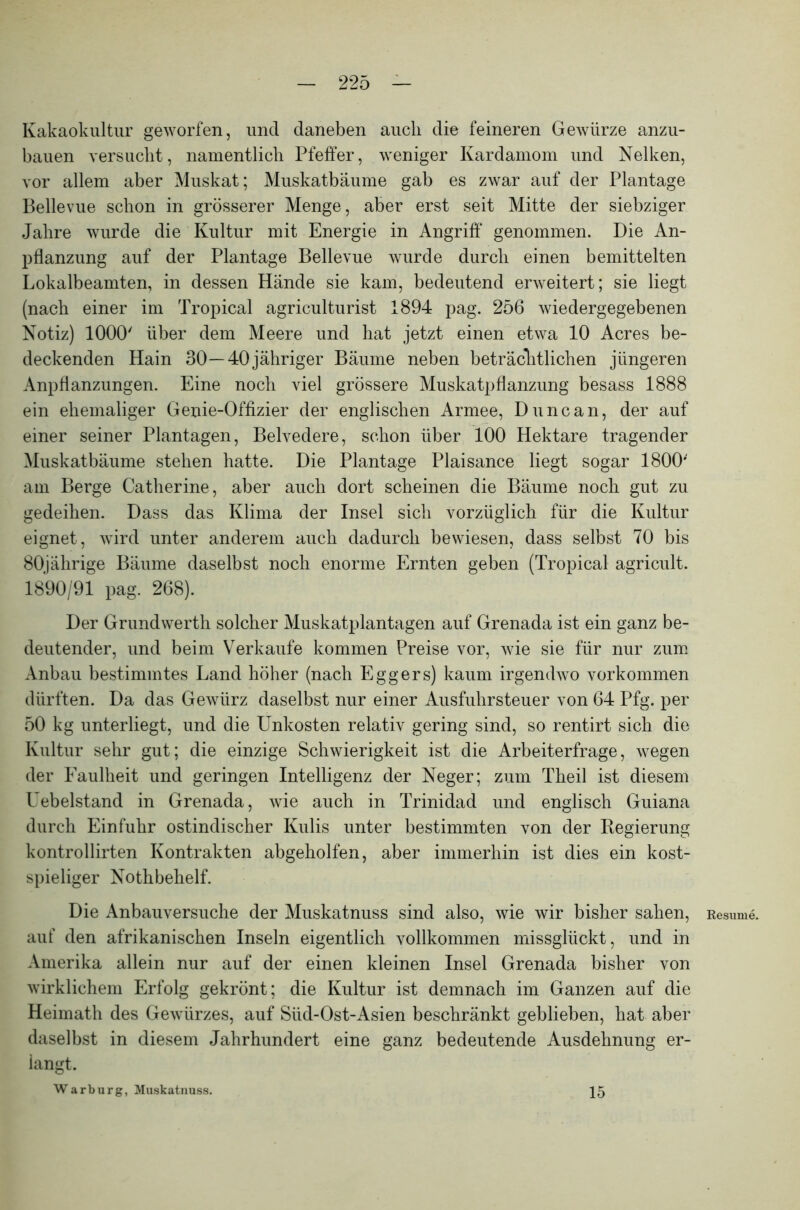 Kakaokultur geworfen, und daneben auch die feineren Gewürze anzu- bauen versucht, namentlich Pfeffer, weniger Kardamom und Nelken, vor allem aber Muskat; Muskatbäume gab es zwar auf der Plantage Bellevue schon in grösserer Menge, aber erst seit Mitte der siebziger Jahre wurde die Kultur mit Energie in Angriff* genommen. Die An- pflanzung auf der Plantage Bellevue wurde durch einen bemittelten Lokalbeamten, in dessen Hände sie kam, bedeutend erweitert; sie liegt (nach einer im Tropical agriculturist 1894 pag. 256 wiedergegebenen Notiz) 1000' über dem Meere und hat jetzt einen etwa 10 Acres be- deckenden Hain 30—40jähriger Bäume neben beträchtlichen jüngeren Anpflanzungen. Eine noch viel grössere Muskatpflanzung besass 1888 ein ehemaliger Genie-Offizier der englischen Armee, Duncan, der auf einer seiner Plantagen, Belvedere, schon über 100 Hektare tragender Muskatbäume stehen hatte. Die Plantage Plaisance liegt sogar 1800' am Berge Catherine, aber auch dort scheinen die Bäume noch gut zu gedeihen. Dass das Klima der Insel sich vorzüglich für die Kultur eignet, wird unter anderem auch dadurch bewiesen, dass selbst 70 bis 80jährige Bäume daselbst noch enorme Ernten geben (Tropical agricult. 1890/91 pag. 268). Der Grundwerth solcher Muskatplantagen auf Grenada ist ein ganz be- deutender, und beim Verkaufe kommen Preise vor, wie sie für nur zum Anbau bestimmtes Land höher (nach Eggers) kaum irgendwo Vorkommen dürften. Da das Gewürz daselbst nur einer Ausfuhrsteuer von 64 Pfg. per 50 kg unterliegt, und die Unkosten relativ gering sind, so rentirt sich die Kultur sehr gut; die einzige Schwierigkeit ist die Arbeiterfrage, wegen der Faulheit und geringen Intelligenz der Neger; zum Theil ist diesem Uebelstand in Grenada, wie auch in Trinidad und englisch Guiana durch Einfuhr ostindischer Kulis unter bestimmten von der Regierung kontrollirten Kontrakten abgeholfen, aber immerhin ist dies ein kost- spieliger Nothbehelf. Die Anbauversuche der Muskatnuss sind also, wie wir bisher sahen, auf den afrikanischen Inseln eigentlich vollkommen missglückt, und in Amerika allein nur auf der einen kleinen Insel Grenada bisher von wirklichem Erfolg gekrönt; die Kultur ist demnach im Ganzen auf die Heimath des Gewürzes, auf Süd-Ost-Asien beschränkt geblieben, hat aber daselbst in diesem Jahrhundert eine ganz bedeutende Ausdehnung er- langt. W a r b u r g, Muskatnuss. Kesume. 15