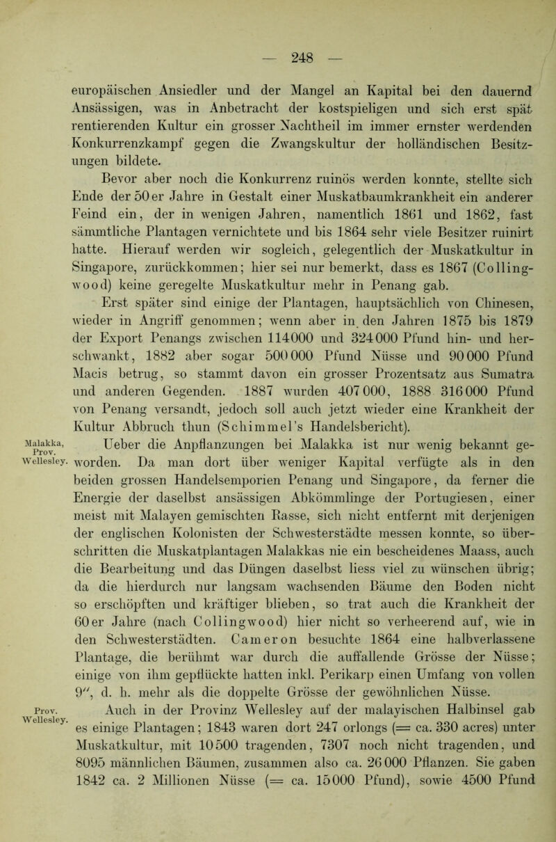 europäischen Ansiedler und der Mangel an Kapital bei den dauernd Ansässigen, was in Anbetracht der kostspieligen und sich erst spät rentierenden Kultur ein grosser Nachtheil im immer ernster werdenden Konkurrenzkampf gegen die Zwangskultur der holländischen Besitz- ungen bildete. Bevor aber noch die Konkurrenz ruinös werden konnte, stellte sich Ende der 50 er Jahre in Gestalt einer Muskatbaumkrankheit ein anderer Feind ein, der in wenigen Jahren, namentlich 1861 und 1862, fast sämmtliche Plantagen vernichtete und bis 1864 sehr viele Besitzer ruinirt hatte. Hierauf werden wir sogleich, gelegentlich der Muskatkultur in Singapore, zurückkommen; hier sei nur bemerkt, dass es 1867 (Colling- wood) keine geregelte Muskatkultur mehr in Penang gab. Erst später sind einige der Plantagen, hauptsächlich von Chinesen, wieder in Angriff genommen; wenn aber in den Jahren 1875 bis 1879 der Export Penangs zwischen 114000 und 324000 Pfund hin- und her- schwankt, 1882 aber sogar 500000 Pfund Nüsse und 90000 Pfund Macis betrug, so stammt davon ein grosser Prozentsatz aus Sumatra und anderen Gegenden. 1887 wurden 407 000, 1888 316000 Pfund von Penang versandt, jedoch soll auch jetzt wieder eine Krankheit der Kultur Abbruch tliun (Schimmel’s Handelsbericht). Mpraoyka’ Ueber die Anpflanzungen bei Malakka ist nur wenig bekannt ge- Weiiesfey. worden. Da man dort über weniger Kapital verfügte als in den beiden grossen Handelsemporien Penang und Singapore, da ferner die Energie der daselbst ansässigen Abkömmlinge der Portugiesen, einer meist mit Malayen gemischten Rasse, sich nicht entfernt mit derjenigen der englischen Kolonisten der Schwesterstädte messen konnte, so über- schritten die Muskatplantagen Malakkas nie ein bescheidenes Maass, auch die Bearbeitung und das Düngen daselbst liess viel zu wünschen übrig; da die hierdurch nur langsam wachsenden Bäume den Boden nicht so erschöpften und kräftiger blieben, so trat auch die Krankheit der 60er Jahre (nach Collingwood) hier nicht so verheerend auf, wie in den Schwesterstädten. Cameron besuchte 1864 eine halbverlassene Plantage, die berühmt war durch die auffallende Grösse der Nüsse; einige von ihm gepflückte hatten inkl. Perikarp einen Umfang von vollen 9, d. h. mehr als die doppelte Grösse der gewöhnlichen Nüsse. Prov. Auch in der Provinz Welleslev auf der malayischen Halbinsel gab Wellesley. d es einige Plantagen; 1843 waren dort 247 orlongs (= ca. 330 acres) unter Muskatkultur, mit 10500 tragenden, 7307 noch nicht tragenden, und 8095 männlichen Bäumen, zusammen also ca. 26 000 Pflanzen. Sie gaben 1842 ca. 2 Millionen Nüsse (= ca. 15000 Pfund), sowie 4500 Pfund