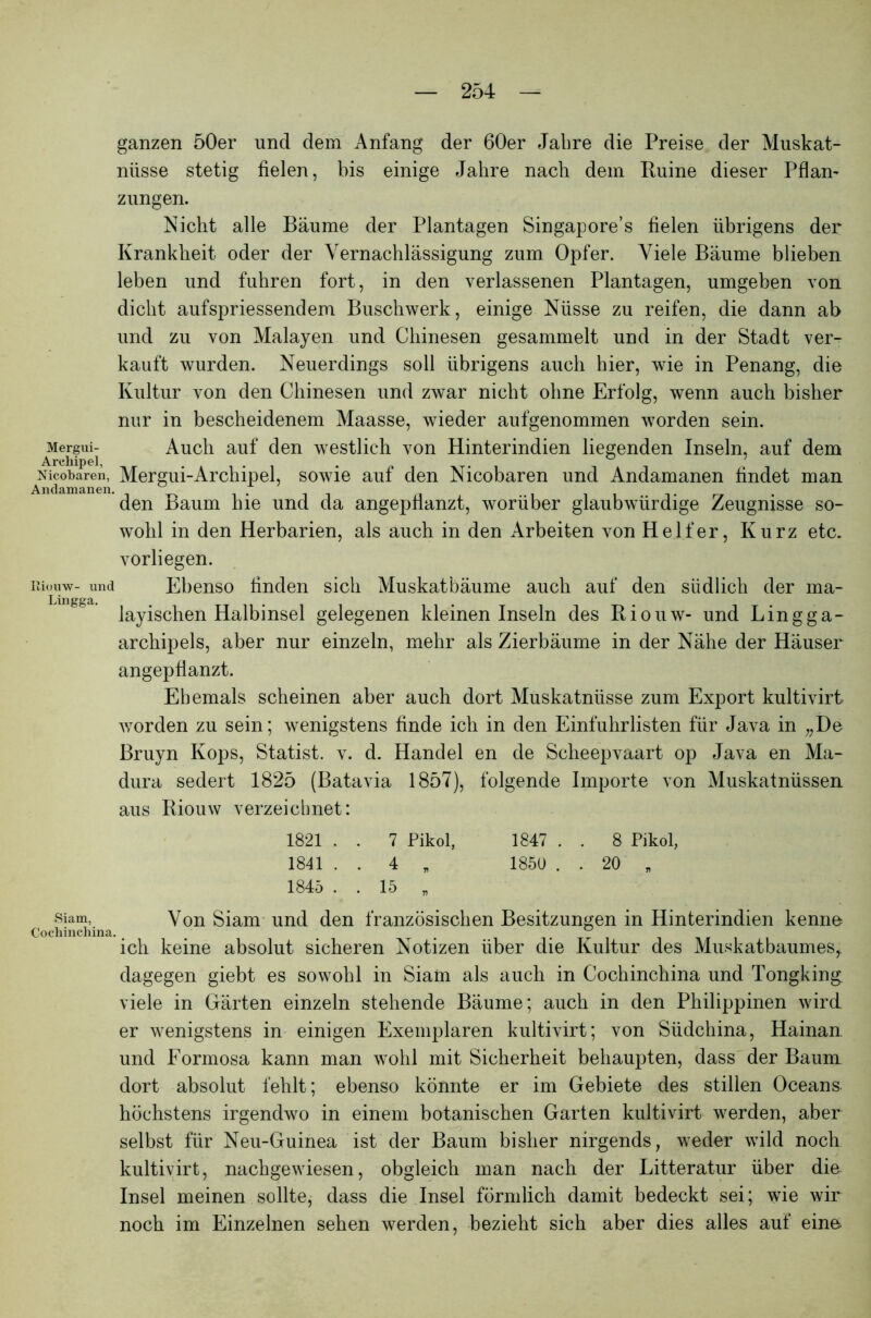 ganzen 50er und dem Anfang der 60er Jahre die Preise der Muskat- nüsse stetig fielen, bis einige Jahre nach dem Ruine dieser Pflan- zungen. Mergui- Arehipel, Nicobaren, Andamanen. Riouw- und Lingga. Nicht alle Bäume der Plantagen Singapore’s fielen übrigens der Krankheit oder der Vernachlässigung zum Opfer. Viele Bäume blieben leben und fuhren fort, in den verlassenen Plantagen, umgeben von dicht aufspriessendem Buschwerk, einige Nüsse zu reifen, die dann ab und zu von Malayen und Chinesen gesammelt und in der Stadt ver- kauft wurden. Neuerdings soll übrigens auch hier, wie in Penang, die Kultur von den Chinesen und zwar nicht ohne Erfolg, wenn auch bisher nur in bescheidenem Maasse, wieder aufgenommen worden sein. Auch auf den westlich von Hinterindien liegenden Inseln, auf dem Mergui-Archipel, sowie auf den Nicobaren und Andamanen findet man den Baum hie und da angepflanzt, worüber glaubwürdige Zeugnisse so- wohl in den Herbarien, als auch in den Arbeiten von Helfer, Kurz etc. vorliegen. Ebenso finden sich Muskatbäume auch auf den südlich der ma- layischen Halbinsel gelegenen kleinen Inseln des Riouw- und Lingga- archipels, aber nur einzeln, mehr als Zierbäume in der Nähe der Häuser angepflanzt. Ehemals scheinen aber auch dort Muskatnüsse zum Export kultivirt worden zu sein; wenigstens finde ich in den Einfuhrlisten für Java in „De Bruyn Kops, Statist, v. d. Handel en de Scheepvaart op Java en Ma- dura sedert 1825 (Batavia 1857), folgende Importe von Muskatnüssen aus Riouw verzeichnet: 1821 . . 7 Pikol, 1847 . . 8 Pikol, 1841 . . 4 „ 1850 . . 20 „ 1845 . . 15 „ Siam, Von Siam und den französischen Besitzungen in Hinterindien kenne :hinchina. . . ich keine absolut sicheren Notizen über die Kultur des Muskatbaumes,, dagegen giebt es sowohl in Siam als auch in Cochinchina und Tongking viele in Gärten einzeln stehende Bäume; auch in den Philippinen wird er wenigstens in einigen Exemplaren kultivirt; von Südchina, Hainan. und Eormosa kann man wohl mit Sicherheit behaupten, dass der Baum dort absolut fehlt; ebenso könnte er im Gebiete des stillen Oceans höchstens irgendwo in einem botanischen Garten kultivirt werden, aber selbst für Neu-Guinea ist der Baum bisher nirgends, weder wild noch kultivirt, nachgewiesen, obgleich man nach der Litteratur über die Insel meinen sollte, dass die Insel förmlich damit bedeckt sei; wie wir noch im Einzelnen sehen werden, bezieht sich aber dies alles auf eine