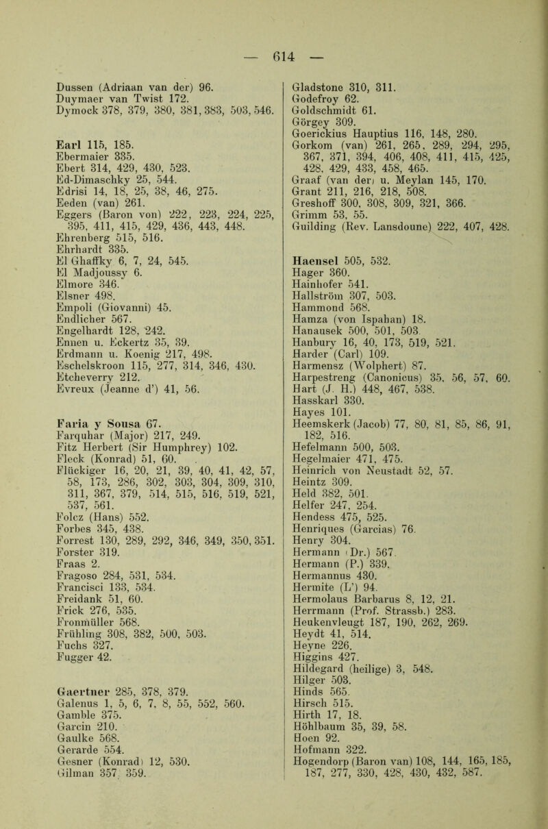 Dussen (Adriaan van der) 96. Duymaer van Twist 172. Dymock 878, 879, 880, 381,383, 503,546. Earl 115, 185. Ebermaier 335. Ebert 314, 429, 430, 523. Ed-Dimaschky 25, 544. Edrisi 14, 18, 25, 38, 46, 275. Eeden (van) 261. Eggers (Baron von) 222, 223, 224, 225, ^ 395, 411, 415, 429, 436, 443, 448. Ehrenberg 515, 516. Ehrhardt 335. El Ghaffky 6, 7, 24, 545. El Madjoussy 6. Elmore 346. Elsner 498. Empoli (Giovanni) 45. Endlicher 567. Engelhardt 128, 242. Ennen u. Eckertz 35, 39. Erdmann u. Koenig 217, 498. Eschelskroon 115, 277, 314, 346, 430. Etcheverry 212. Evreux (Jeanne d’) 41, 56. Faria y Sousa 67. Farquhar (Major) 217, 249. Fitz Herbert (Sir Humphrey) 102. Fleck (Konrad) 51, 60. Flückiger 16, 20, 21, 39, 40, 41, 42, 57, 58, 173, 286, 302, 303, 304, 309, 310, 311, 367, 379, 514, 515, 516, 519, 521, 537, 561. Folcz (Hans) 552. Forbes 345, 438. Forrest 130, 289, 292, 346, 349, 350, 351. Förster 319. praas 2 Fragoso 284, 531, 534. Francisci 133, 534. Freidank 51, 60. Frick 276, 535. Fronmüller 568. Frühling 308, 382, 500, 503. Fuchs 327. Fugger 42. Gaertner 285, 378, 379. Galenus 1, 5, 6, 7. 8, 55, 552, 560. Gamble 375. Garcin 210. Gaulke 568. Gerarde 554. Gesner (Konrad) 12, 530. Gilman 357 359. Gladstone 310, 311. Godefroy 62. Goldschmidt 61. Görgey 309. Goerickius Hauptius 116, 148, 280. Gorkom (van) 261, 265, 289, 294, 295, 367, 371, 394, 406, 408, 411, 415, 425, 428, 429, 433, 458, 465. Graaf (van der» u. Meylan 145, 170. Grant 211, 216, 218, 508. Greshoff 300, 308, 309, 321, 366. Grimm 53, 55. Guilding (Rev. Lansdoune) 222, 407, 428. Haensel 505, 532. Hager 360. Hainhofer 541. Hallström 307, 503. Hammond 568. Hamza (von Ispahan) 18. Hanausek 500, 501, 503. Hanbury 16, 40, 173, 519, 521. Harder (Carl) 109. Harmensz (Wolphert) 87. Harpestreng (Canonicus) 35, 56, 57, 60. Hart (J. H.) 448, 467, 538. Hasskarl 330. Hayes 101. Heemskerk (Jacob) 77, 80, 81, 85, 86, 91, 182, 516. Hefelmann 500, 503. Hegelmaier 471, 475. Heinrich von Neustadt 52, 57. Heintz 309. Held 382, 501. Helfer 247, 254. Hendess 475, 525. Henri ques (Garcias) 76. Henry 304. Hermann < Dr.) 567. Hermann (P.) 339. Hermannus 430. Her mite (L’) 94. Hermolaus Barbarus 8, 12, 21. Herrmann (Prof. Strassb.) 283. Heukenvleugt 187, 190, 262, 269. Heydt 41, 514. Heyne 226. Higgins 427. Hildegard (heilige) 3, 548. Hilger 503. Hinds 565. Hirsch 515. Hirth 17, 18. Höhlbaum 35, 39, 58. Hoen 92. Hofmann 322. j Hogendorp (Baron van) 108, 144, 165, 185, 187, 277, 330, 428, 430, 432, 587.