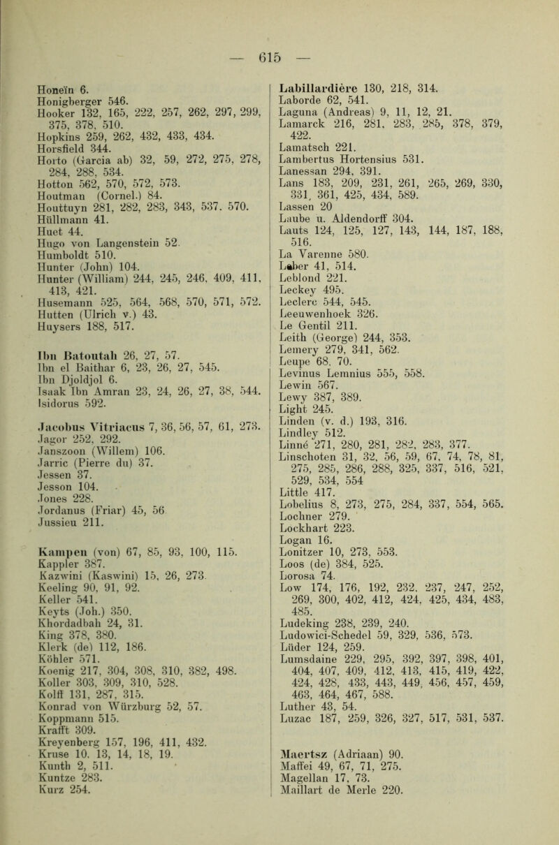 Honein 6. Honigberger 546. Hooker 182, 165, 222, 257, 262, 297, 299, 875, 878. 510. Hopkins 259, 262, 482, 488, 484. Horsfield 844. Horto (Garcia ab) 32, 59, 272, 275, 278, 284, 288, 534. Hotton 562, 570, 572, 573. Houtman (Cornel.) 84. Houttuyn 281, 282, 283, 343, 537. 570. Hüll mann 41. Huet 44. Hugo von Langenstein 52 Humboldt 510. Hunter (John) 104. Hunter (William) 244, 245, 246, 409, 411, 413, 421. Husemann 525, 564, 568, 570, 571, 572. Hutten (Ulrich v.) 43. Huysers 188, 517. Ihn ßatoutah 26, 27, 57. lbn el Baithar 6, 23, 26, 27, 545. Ibn Djoldjol 6. Isaak Ibn Amran 23, 24, 26, 27, 38, 544. Isidorus 592. Jacobus Vitriaeus 7, 36, 56, 57, 61, 278. Jagor 252, 292. Janszoon (Willem) 106. Jarric (Pierre du) 37. Jessen 37. Jesson 104. Jones 228. Jordanus (Friar) 45, 56 Jussieu 211. Kämpen (von) 67, 85, 93, 100, 115. Kappler 387. Kazwini (Kaswini) 15, 26, 273. Keeling 90, 91, 92. Keller 541. Keyts (Joh.) 350. Khordadbah 24, 31. King 378, 380. Klerk (de) 112, 186. Köhler 571. Koenig 217, 304, 308, 310, 382, 498. Koller 303, 309, 310, 528. Kolft 131, 287, 315. Konrad von Würzburg 52, 57. Koppmann 515. Krafft 309. Kreyenberg 157, 196, 411, 432. Kruse 10. 13, 14, 18, 19. Kunth 2, 511. Kuntze 283. Kurz 254. Labillardiere 130, 218, 314. Laborde 62, 541. Laguna (Andreas) 9, 11, 12, 21. Lamarck 216, 281, 283, 285, 378, 379, 422. Lamätsch 221. Lambertus Hortensius 531. Lanessan 294, 391. Lans 183, 209, 231, 261, 265, 269, 330, 331, 361, 425, 434, 589. Lassen 20 Laube u. Aldendorff 304. Lauts 124, 125, 127, 143, 144, 187, 188, 516. La Varenne 580. Lftber 41, 514. Leblond 221. Leckey 495. Ledere 544, 545. Leeuwenhoek 326. Le Gentil 211. Leith (George) 244, 353. Lemery 279, 341, 562. Leupe 68, 70. Levinus Lemnius 555, 558. Lewin 567. Lewy 387, 389. Light 245. Linden (v. d.) 193, 316. Lindley 512. Linnö 271, 280, 281, 282, 283, 377. Linschoten 31, 32, 56, 59, 67, 74, 78, 81, 275, 285, 286, 288, 325, 337, 516, 521. 529, 534, 554 Little 417. Lobelius 8, 273, 275, 284, 337, 554, 565. Lochner 279. Lockhart 223. Logan 16. Lonitzer 10, 273, 553. Loos (de) 384, 525. Lorosa 74. Low 174, 176, 192, 232. 237, 247, 252, 269, 300, 402, 412, 424. 425, 434, 483, 485. Ludeking 238, 239, 240. Ludowici-Schedel 59, 329, 536, 573. Lüder 124, 259. Lumsdaine 229, 295, 392, 397, 398, 401, 404, 407, 409, 412, 413, 415, 419, 422, 424, 428, 433, 443, 449, 456, 457, 459, 463, 464, 467, 588. Luther 43, 54. Luzac 187, 259, 326, 327, 517, 531, 537. M aertsz (Adriaan) 90. i Maffei 49, 67, 71, 275. | Magellan 17, 73. j Maillart de Merle 220.