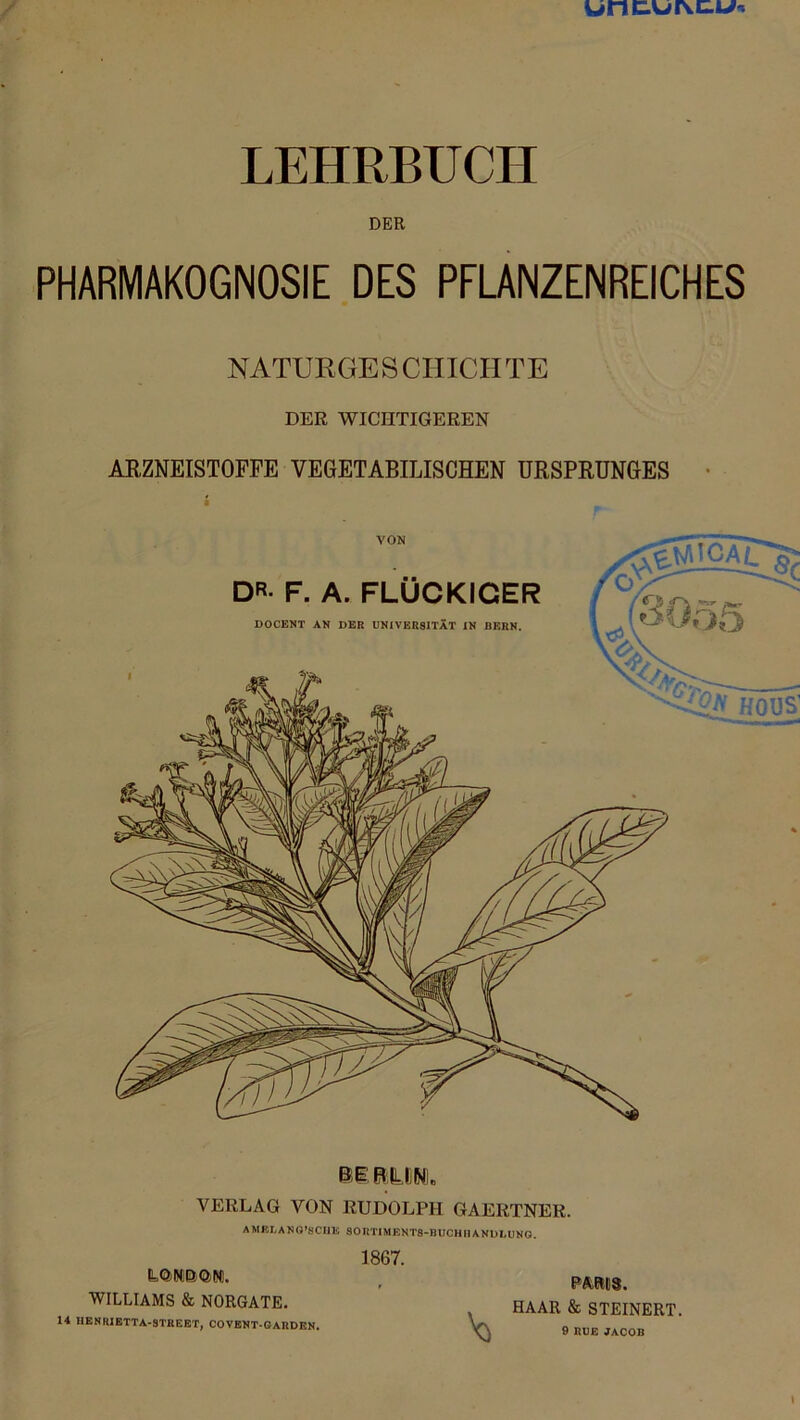 w#nc.or\c.W'. / LEHRBUCH DER PHARMAKOGNOSIE DES PFLANZENREICHES NATURGESCHICHTE DER WICHTIGEREN ARZNEISTOFFE VEGETABILISCHEN URSPRUNGES BI R UM. VERLAG VON RUDOLPH GAERTNER. AMEJ/ANQ’SCHE SOnTIMJSNTS-BUCHIIANULllNG. 1867. WILLIAMS & NORGATE. 14 HENRIETTA-STREET, COVENT GARDEN. V5 PARIS. HAAR & STEINERT. 9 RUE JACOB