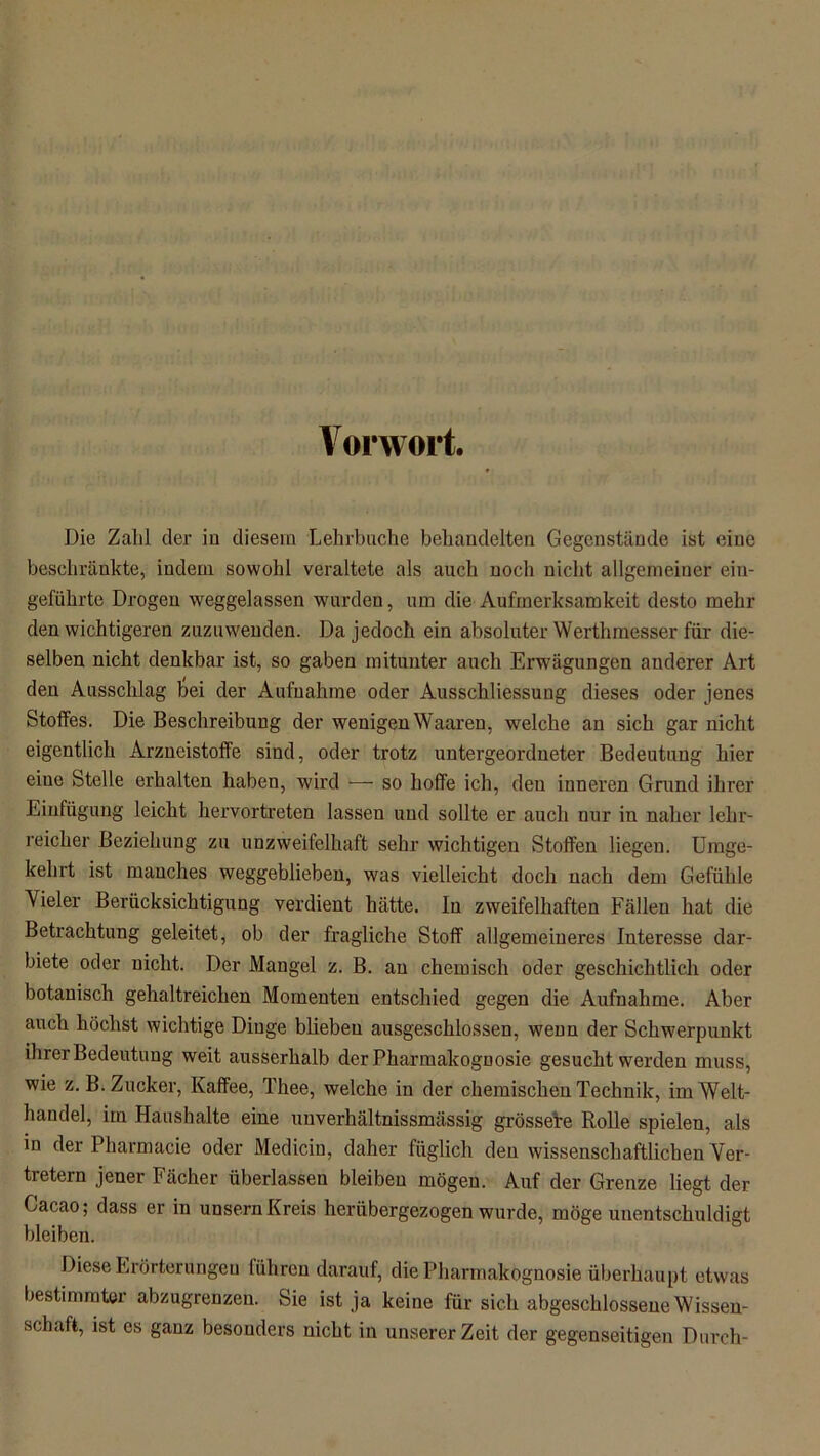 Vorwort. Die Zahl der in diesem Lehrbuche behandelten Gegenstände ist eine beschränkte, indem sowohl veraltete als auch noch nicht allgemeiner ein- geführte Drogen weggelassen wurden, um die Aufmerksamkeit desto mehr den wichtigeren zuzuwenden. Da jedoch ein absoluter Werthmesser für die- selben nicht denkbar ist, so gaben mitunter auch Erw'ägungen anderer Art den Ausschlag Gei der Aufnahme oder Ausschliessung dieses oder jenes Stoffes. Die Beschreibung der wenigen Waaren, welche an sich gar nicht eigentlich Arzneistoffe sind, oder trotz untergeordneter Bedeutung hier eine Stelle erhalten haben, wird — so hoffe ich, den inneren Grund ihrer Einfügung leicht hervortreten lassen und sollte er auch nur in naher lehr- reicher Beziehung zu unzweifelhaft sehr wichtigen Stoffen liegen. Umge- kehrt ist manches weggeblieben, was vielleicht doch nach dem Gefühle Vieler Berücksichtigung verdient hätte. In zweifelhaften Fällen hat die Betrachtung geleitet, ob der fragliche Stoff allgemeineres Interesse dar- biete oder nicht. Der Mangel z. B. an chemisch oder geschichtlich oder botanisch gehaltreichen Momenten entschied gegen die Aufnahme. Aber auch höchst wichtige Dinge blieben ausgeschlossen, wenn der Schwerpunkt ihrer Bedeutung weit ausserhalb der Pharmakognosie gesucht werden muss, wie z. B. Zucker, Kaffee, Thee, welche in der chemischen Technik, im Welt- handel, im Haushalte eine uuverhältnissmässig grössere Rolle spielen, als in der Pharmacie oder Medicin, daher füglich den wissenschaftlichen Ver- tretern jener Fächer überlassen bleiben mögen. Auf der Grenze liegt der Gacao; dass er in unsern Kreis herübergezogen wurde, möge unentschuldigt bleiben. Diese Erörterungen liiliren darauf, die Pharmakognosie überhaupt etwas bestimmter abzugrenzen. Sie ist ja keine für sich abgeschlossene Wissen- schaft, ist es ganz besonders nicht in unserer Zeit der gegenseitigen Durch-