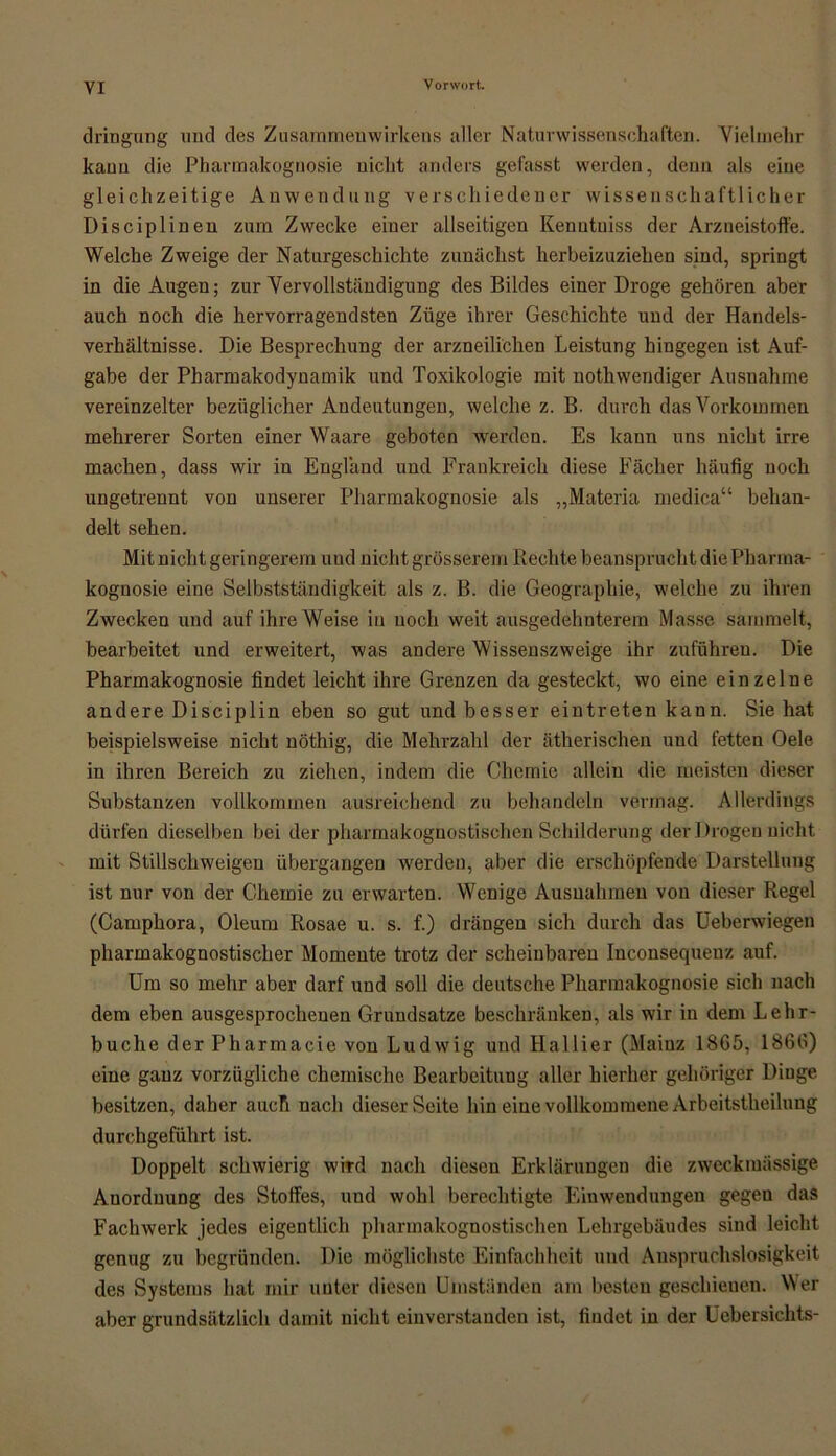 dringung und des Zusammenwirkens aller Naturwissenschaften. Vielmehr kaun die Pharmakognosie nicht anders gefasst werden, denn als eine gleichzeitige Anwendung verschiedener wissenschaftlicher Disciplineu zum Zwecke einer allseitigen Kenutuiss der Arzneistoffe. Welche Zweige der Naturgeschichte zunächst herbeizuziehen sind, springt in die Augen; zur Vervollständigung des Bildes einer Droge gehören aber auch noch die hervorragendsten Züge ihrer Geschichte und der Handels- verhältnisse. Die Besprechung der arzneilichen Leistung hingegen ist Auf- gabe der Pharmakodynamik und Toxikologie mit nothwendiger Ausnahme vereinzelter bezüglicher Andeutungen, welche z. B. durch das Vorkommen mehrerer Sorten einer Waare geboten werden. Es kann uns nicht irre machen, dass wir in England und Frankreich diese Fächer häufig noch ungetrennt von unserer Pharmakognosie als „Materia medica“ behan- delt sehen. Mit nicht geringerem und nicht grösserem Rechte beansprucht die Pharma- kognosie eine Selbstständigkeit als z. B. die Geographie, welche zu ihren Zwecken und auf ihre Weise in noch weit ausgedehnterem Masse sammelt, bearbeitet und erweitert, was andere Wissenszweige ihr zuführen. Die Pharmakognosie findet leicht ihre Grenzen da gesteckt, wo eine einzelne andere Disciplin eben so gut und besser eintreten kann. Sie hat beispielsweise nicht nöthig, die Mehrzahl der ätherischen und fetten Oele in ihren Bereich zu ziehen, indem die Chemie allein die meisten dieser Substanzen vollkommen ausreichend zu behandeln vermag. Allerdings dürfen dieselben bei der pliarmakognostischen Schilderung der Drogen nicht mit Stillschweigen übergangen werden, aber die erschöpfende Darstellung ist nur von der Chemie zu erwarten. Wenige Ausnahmen von dieser Regel (Camphora, Oleum Rosae u. s. f.) drängen sich durch das Ueberwiegen pharmakognostischer Momente trotz der scheinbaren Inconsequenz auf. Um so mehr aber darf und soll die deutsche Pharmakognosie sich nach dem eben ausgesprochenen Grundsätze beschränken, als wir in dem Lehr- buche der Pharmacie von Ludwig und Hallier (Maiuz 1865, 1866) eine ganz vorzügliche chemische Bearbeitung aller hierher gehöriger Dinge besitzen, daher auch nach dieser Seite hin eine vollkommene Arbeitstheilung durchgeführt ist. Doppelt schwierig wird nach diesen Erklärungen die zweckmässige Anordnung des Stoffes, und wohl berechtigte Einwendungen gegen das Fachwerk jedes eigentlich pliarmakognostischen Lehrgebäudes sind leicht genug zu begründen. Die möglichste Einfachheit und Anspruchslosigkeit des Systems hat mir unter diesen Umständen am besten geschienen. Wer aber grundsätzlich damit nicht einverstanden ist, findet in der Uebersichts-