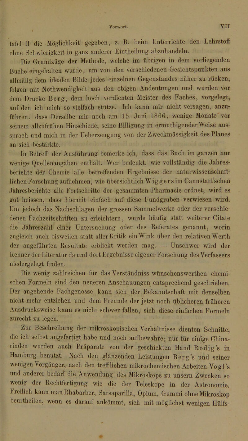 täte! II die Möglichkeit gegeben, z. B. beim Unterrichte den Lehrstoff ohne Schwierigkeit in ganz anderer Eintheilung abznhandeln. Die Grundzüge der Methode, welche im übrigen in dem vorliegenden Buche eingehalten wurde, um von den verschiedenen Gesichtspunkten aus allmälig dem idealen Bilde jedes einzelnen Gegenstandes näher zu rücken, folgen mit NothWendigkeit aus den obigen Andeutungen und wurden vor dem Drucke Berg, dem hoch verdienten Meister des Faches, vorgelegt, auf den ich mich so vielfach stütze. Ich kann mir nicht versagen, anzu- führen, dass Derselbe mir noch am 15. Juni 1866, wenige Monate vor seinem allzufrühen Hinschiede, seine Billigung in ermuthigenderWeise aus- sprach und mich in der Ueberzeugung von der Zweckmässigkeit des Planes an sich bestärkte. In Betreff der Ausführung bemerke ich, dass das Buch im ganzen nur wenige Quellenangaben enthält. Wer bedenkt, wie vollständig die Jahres- berichte der Chemie alle betreffenden Ergebnisse der naturwissenschaft- lichen Forschung aufnehmen, wie übersichtlich Wiggersim Cannstatt’schen Jahresberichte alle Fortschritte der gesummten Pharmacie ordnet, wird es gut heissen, dass hiermit einfach auf diese Fundgruben verwiesen wird. Um jedoch das Nachschlageu der grossen Sammelwerke oder der verschie- denen Fachzeitschriften zu erleichtern, wurde häufig statt weiterer Citate die Jahreszahl einer Untersuchung oder des Referates genannt, worin zugleich auch bisweilen statt aller Kritik ein Wink über den relativen Werth der angeführten Resultate erblickt werden mag. — Unschwer wird der Kenner der Literatur da und dort Ergebnisse eigener Forschung des Verfassers niedergelegt finden. Die wenig zahlreichen für das Verstäudniss wiinschenswerthen chemi- schen Formeln sind den neueren Anschauungen entsprechend geschrieben. Der angehende Fachgenosse kann sich der Bekanntschaft mit denselben nicht mehr entziehen und dem Freunde der jetzt noch üblicheren früheren Ausdrucksweise kann es nicht schwer fallen, sich diese einfachen Formeln zurecht zu legen. Zur Beschreibung der mikroskopischen Verhältnisse dienten Schnitte, die ich selbst angefertigt habe und noch auf bewahre; nur für einige China- rinden wurden auch Präparate von der geschickten Hand Rodig’s in Hamburg benutzt. Nach den glänzenden Leistuugen Berg’s und seiner wenigen Vorgänger, nach den trefflichen mikrochemischen Arbeiten Vogls und anderer bedarf die Anwendung des Mikroskops zu unsern Zwecken so wenig der Rechtfertigung wie die der Teleskope in der Astronomie, freilich kann man Rhabarber, Sarsaparilla, Opium, Gummi ohne Mikroskop beurtheilen, wenn es darauf ankömmt, sich mit möglichst wenigen Hülfs-