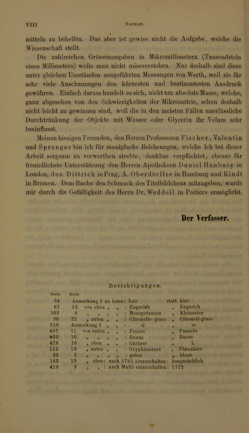 mittein zu behelfen. Das aber ist gewiss nicht die Aufgabe, welche die Wissenschaft stellt. Die zahlreichen Grössenangaben in Mikromillimetern (Tausendsteln eines Millimeters) wolle mau nicht missverstehen. Nur deshalb sind diese unter gleichen Umständen ausgeführten Messungen von Werth, weil sie für sehr viele Anschauungen den kürzesten und bestimmtesten Ausdruck gewähren. Einfach darum handelt es sich, nicht um absolute Masse, welche, ganz abgesehen von den Schwierigkeiten der Mikrometrie, schon deshalb nicht leicht zu gewinnen sind, weil die in den meisten Fällen unerlässliche Durchtränkung der Objekte mit Wasser oder Glycerin ihr Volum sehr beeinflusst. Meinen hiesigen Freunden, den Herren Professoren Fisch er, Valentin und Sprenger bin ich für manigfache Belehrungen, welche ich bei dieser Arbeit sorgsam zu verwerthen strebte, dankbar verpflichtet, ebenso für freundlichste Unterstützung den Herren Apothekern Daniel Haubur.y in London, Jos. Dittrich inPrag, A. Oberdörffer in Hamburg und Kindt in Bremen. Dem Buche den Schmuck des Titelbildchens mitzugeben, wurde mir durch die Gefälligkeit des Herrn Dr. Weddel 1 in Poitiers ermöglicht. Der Verfasser. Berichtigungen. Seite 34 Zeile Anmerkung 1 ; ZU lesen: huic statt hinc 67 15 von oben 77 77 * ; Engurieh , Engurieh 102 8 n n 77 V Mesopotamion , Kleiuasien 96 22 , unten n »5 • Citronellc-grass , Citronoil-grass 210 Anmerkung 1 77 77 * si . sc 457 11 von nuten 7) 77 * Peus^e „ Panacee 460 16 » n 7) 77 ’ ßuxus * Buchs 478 16 „ obeu 77 77 l Gärtner „ L 115 13 „ unten 77 77 ’ Oxyphänsäure „ Phänsäure 53 2 » r> 77 : grüne „ blaue 183 19 „ oben: nach 1781 einzuschalten: hauptsächlich 418 9 y> • nach Mutis einzuschalten: 1772