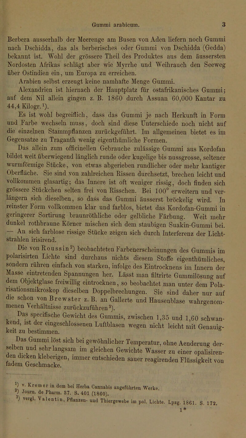 Berbera ausserhalb der Meerenge am Busen von Aden liefern noch Gummi nach Dschidda, das als berberisches oder Gummi von Dschidda (Gedda) bekannt ist. Wohl der grössere Theil des Produktes aus dem äussersten Nordosten Afrikas schlägt aber wie Myrrhe und Weihrauch den Seeweg über Ostindien ein, um Europa zu erreichen. Arabien selbst erzeugt keine namhafte Menge Gummi. Alexandrien ist hiernach der Hauptplatz für ostafrikanisches Gummi; auf dem Nil allein gingen z. B. 1860 durch Assuan 60,000 Kantar zu 44,4 Kilogr.1). Es ist wohl begreiflich, dass das Gummi je nach Herkunft in Form und Farbe wechseln muss, doch sind diese Unterschiede noch nicht auf die einzelnen Stammpflanzen zurückgeführt. Im allgemeinen bietet es im Gegensätze zu Traganth wenig eigenthümliche Formen. Das allein zum officinellen Gebrauche zulässige Gummi aus Kordofan bildet weit überwiegend länglich runde oder kugelige bis nussgrosse, seltener wurmförmige Stücke, von etwas abgerieben rundlicher oder mehr kantiger Oberfläche. Sie sind von zahlreichen Rissen durchsetzt, brechen leicht und vollkommen glasartig; das Iuuere ist oft weniger rissig, doch finden sich grössere Stückchen selten frei von Risschen. Bei 100° erweitern und ver- längern sich dieselben, so dass das Gummi äusserst bröckelig w'ird. In leinster borm vollkommen klar und farblos, bietet das Kordofan-Gummi in geringerer Sortirung braunröthliche oder gelbliche Färbung. Weit mehr dunkel rothbraune Körner mischen sich dem staubigen Suakin-Guinmi bei. — An sich farblose rissige Stücke zeigen sich durch Interferenz der Licht- strahlen irisirend. Die von Roussin2) beobachteten Farbenerscheinungen des Gummis im polansirten Lichte sind durchaus nichts diesem Stoffe eigentümliches, sondern rühren einfach von starken, infolge des Eintrocknens im Innern der Masse eintretenden Spannungen her. Lässt man filtrirte Gummilösung auf dem Objektglase freiwillig eintrocknen, so beobachtet man unter dem Pola- risationsmikroskop dieselben Doppelbrechungen. Sie sind daher nur auf die schon vonBrewster z. B. an Gallerte und Hausenblase wahrgenom- menen Verhältnisse zurückzuführen3). Das specifische Gewicht des Gummis, zwischen 1,35 und 1,60 schwan- kend, ist der eingeschlossenen Luftblasen wegen nicht leicht mit Genauig- keit zu bestimmen. Das Gummi lost sich bei gewöhnlicher Temperatur, ohne Aenderung der- selben und sehr langsam im gleichen Gewichte Wasser zu einer opalisiren- den dicken kleberigen, immer entschieden sauer reagirenden Flüssigkeit von 0 v. Krem er in dem bei Herba Cannabis angeführten Werke ) Jou™- de Pharm. 37. S. 401 (1860). 3) vergl. Valentin, Pflanzen- und Thiergewebe im pol. Lichte. Lpzg. 1861. S. 172. 1*