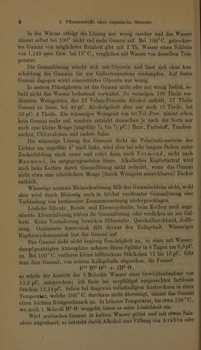 In der Wärme erfolgt die Lösung nur wenig rascher und das Wasser nimmt selbst bei 100° nicht viel mehr Gummi auf. Bei 100°C. getrockne- tes Gummi von möglichster Reinheit gibt mit 2 Th. Wasser einen Schleim von 1,149 spec. Gew. bei 15° C., verglichen mit Wasser von derselben Tem- peratur. Die Gummilösung mischt sich mit Glycerin und lässt sich ohne Aus- scheidung des Gummis bis zur Gallertconsistenz eindampfen. Auf festes Gummi dagegen wirkt concentrirtes Glycerin nur wenig. In andern Flüssigkeiten ist das Gummi nicht oder nur wenig löslich, so- bald nicht das Wasser bedeutend vorwaltet. So vermögen 100 Theile ver- dünnten Weingeistes, der 22 Volum-Procente Alcohol enthält, 57 Theile Gummi zu lösen, bei 40 pC. Alcoholgehalt aber nur noch 10 Theile, bei 50 pC. 4 Theile. Ein wässeriger Weingeist von 60 Vol.-Proc. nimmt schon kein Gummi mehr auf, sondern entzieht demselben je nach der Sorte nur noch eine kleine Menge (ungefähr Vs bis VspC.) Harz, Farbstoff, Trauben- zucker, Chlorcalcium und andere Salze. Die wässerige Lösung des Gummis dreht die Polarisationsebene des Lichtes um ungefähr 4° nach links, wird aber bei sehr langem Stehen unter Zuckerbildung stark sauer und rotivt dann nach Fermond, nicht nach Mau mene, im entgegengesetzten Sinne. Alkalisches Kupfertartrat wird auch beim Kochen durch Gummilösung nicht reducirt, wenn das Gummi nicht etwa eine erheblichere Menge (durch Weingeist ausziehbaren) Zucker enthielt. Wässerige neutrale Bleizuckerlösuug fällt den Gummischleim nicht, wohl aber wird durch Bleiessig noch in höchst verdünnter Gummilösung eine Verbindung von bestimmter Zusammensetzung niedergeschlagen. Lösliche Silicate, Borate und Eisenoxydsalze, beim Kochen auch ange- säuerte Albuminlösung trüben die Gummilösung oder verdicken sie zur Gal- lerte. Keine Veränderung bewirken Silbersalze, Quecksilberchlorid, Jodlö- sung. Oxalsaures Ammoniak fällt daraus den Kalkgehalt. Wässeriges Kupferoxydammoniak löst das Gummi auf. Das Gummi zieht nicht begierig Feuchtigkeit an, in einer mit Wasser- dampfgesättigten Atmosphäre nehmen dünne Splitter in 8 Tagen um 6,8 pC. zu. Bei 100° C. verlieren kleine lufttrockene Stückchen 12 bis 16 pC, Gibt man dem Gummi, von seinem Kalkgehalte abgesehen, die Formel £12 H22 011 + 3H2 O, so würde der Austritt der 3 Molecüle Wasser einer Gewichtsabnahme von 13,6 pC. entsprechen; ich finde bei sorgfältigst ausgesuchten farblosen Stücken 13,14pC. Schon bei längerem vollständigem Austrocknen in einer Temperatur, welche 100° C. durchaus nicht übersteigt, uimmt das Gummi einen leichten Röstgeschmack an. In höherer Temperatur, bis etwa 150 C., wo noch 1 Molecül H2 -0 weggeht, Misst es seine Löslichkeit ein. Wird arabisches Gummi in kaltem Wasser gelöst und mit etwas Salz- säure augesäuert, so entsteht durch Alkohol eine Pallung von Arabin odei