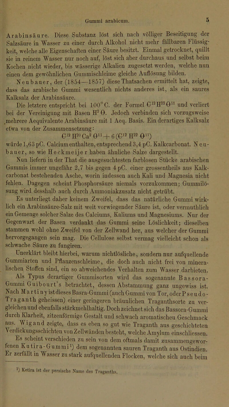 Arabin säure. Diese Substanz löst sich nach völliger Beseitigung der Salzsäure in Wasser zu einer durch Alkohol nicht mehr fällbaren Flüssig- keit, welche alle Eigenschaften einer Säure besitzt. Einmal getrocknet, quillt sie in reinem Wasser nur noch auf, löst sich aber durchaus und selbst beim Kochen nicht wieder, bis wässerige Alkalien zugesetzt werden, welche nun einen dem gewöhnlichen Gummischleime gleiche Auflösung bilden. Neubauer, der (1854—1857) dieseThatsachen ermittelt hat, zeigte, dass das arabische Gummi wesentlich nichts anderes ist, als ein saures Kalksalz der Arabinsäure. Die letztere entspricht bei 100°C. der Formel G12H22G1! und verliert bei der Vereinigung mit Basen H2 G. Jedoch verbinden sich vorzugsweise mehrere Aequivalente Arabinsäure mit 1 Aeq. Basis. Ein derartiges Kalksalz etwa von der Zusammensetzung: G12 H20 Ca2 Ön-F 6(G12 H22 Gu) würde 1,63 pC. Calcium enthalten, entsprechend 3,4 pC. Kalkcarbonat. Neu- bauer, so wie Heckmeijer haben ähnliche Salze dargestellt. Nun liefern in der That die ausgesuchtesten farblosen Stücke arabischen Gummis immer ungefähr 2,7 bis gegen 4pC. einer grossentheils aus Kalk- carbonat bestehenden Asche, worin indessen auch Kali und Magnesia uicht fehlen. Dagegen scheint Phosphorsäure niemals vorzukommen; Gummilö- sung wird desshalb auch durch Ammoniakzusatz nicht getrübt. Es unterliegt daher keinem Zweifel, dass das natürliche Gummi wirk- lich ein Arabinsäure-Salz mit weit vorwiegender Säure ist, oder vermuthlich ein Gemenge solcher Salze des Calciums, Kaliums und Magnesiums. Nur der Gegenwart der Basen verdankt das Gummi seine Löslichkeit; dieselben stammen wohl ohne Zweifel von der Zellwand her, aus welcher der Gummi hervorgegangen sein mag. Die Cellulose selbst vermag vielleicht schon als schwache Säure zu fungiren. Unerklärt bleibt hierbei, warum nichtlösliche, sondern nur aufquellende Gummiarten und Pflanzenschleime, die doch auch nicht frei von minera- lischen Stoffen sind, ein so abweichendes Verhalten zum Wasser darbieten. Als Typus derartiger Gummisorten wird das sogenannte Bassora- Gummi Guibourt’s betrachtet, dessen Abstammung ganz ungewiss ist. Nach M a r ti ny ist dieses Basra-Gummi (auch Gummi von Tor, oder Pseudo- Traganth geheissen) einer geringeren bräunlichen Tragantlisorte zu ver- gleichen und ebenfalls stärkmehlhaltig. Doch zeichnet sich das Bassora-Gummi durch Klarheit, zitzenförmige Gestalt und schwach aromatischen Geschmack aus. Wigand zeigte, dass es eben so gut wie Traganth aus geschichteten A ei dickungsschichten von Zellwänden besteht, welche Amylum einscldiessen. Es scheint verschieden zu sein von dem oftmals damit zusammengewor- fenen Kutira-Gummi1) dem sogenannten sauren Traganth aus Ostindien. Ei zeifällt in Wasser zu stark aufquellenden Flocken, welche sich auch beim ’) Ketira ist der persische Name des Traganths.