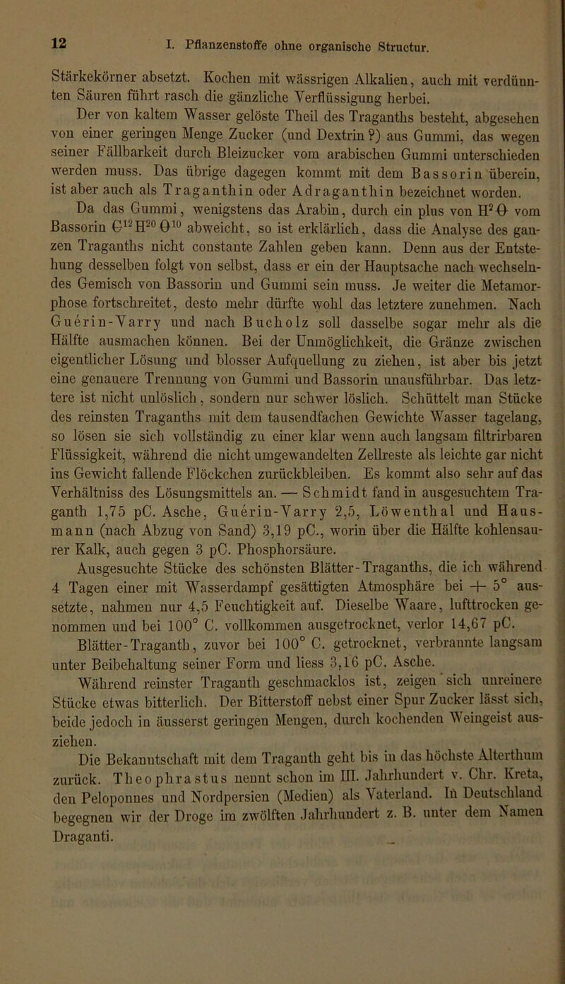 Stärkekörner absetzt. Kochen mit wässrigen Alkalien, auch mit verdünn- ten Säuren führt rasch die gänzliche Verflüssigung herbei. Der von kaltem Wasser gelöste Theil des Traganths besteht, abgesehen von einer geringen Menge Zucker (und Dextrin ?) aus Gummi, das wegen seiner Fällbarkeit durch Bleizucker vom arabischen Gummi unterschieden werden muss. Das übrige dagegen kommt mit dem Bassorin überein, ist aber auch als Traganthin oder Adraganthin bezeichnet worden. Da das Gummi, wenigstens das Arabin, durch ein plus von H2<L vom Bassorin GIJH20O10 abweicht, so ist erklärlich, dass die Analyse des gan- zen Traganths nicht constante Zahlen geben kann. Denn aus der Entste- hung desselben folgt von selbst, dass er ein der Hauptsache nach wechseln- des Gemisch von Bassorin und Gummi sein muss. Je weiter die Metamor- phose fortschreitet, desto mehr dürfte wohl das letztere zunehmen. Nach Guerin-Varry und nach Bucliolz soll dasselbe sogar mehr als die Hälfte ausinachen können. Bei der Unmöglichkeit, die Gränze zwischen eigentlicher Lösung und blosser Aufquellung zu ziehen, ist aber bis jetzt eine genauere Trennung von Gummi und Bassorin unausführbar. Das letz- tere ist nicht unlöslich , sondern nur schwer löslich. Schüttelt man Stücke des reinsten Traganths mit dem tausendfachen Gewichte Wasser tagelang, so lösen sie sich vollständig zu einer klar wenn auch langsam filtrirbaren Flüssigkeit, während die nicht umgewandelten Zellreste als leichte gar nicht ins Gewicht fallende Flöckchen Zurückbleiben. Es kommt also sehr auf das Verhältniss des Lösungsmittels an. — Schmidt fand in ausgesuchtem Tra- ganth 1,75 pC. Asche, Guerin-Varry 2,5, Löwenthal und Haus- mann (nach Abzug von Sand) 3,19 pC., worin über die Hälfte kohlensau- rer Kalk, auch gegen 3 pC. Phosphorsäure. Ausgesuchte Stücke des schönsten Blätter-Traganths, die ich während 4 Tagen einer mit 'Wasserdampf gesättigten Atmosphäre bei -+- 5° aus- setzte, nahmen nur 4,5 Feuchtigkeit auf. Dieselbe Waare, lufttrocken ge- nommen und bei 100° C. vollkommen ausgetrocknet, verlor 14,67 pC. Blätter-Traganth, zuvor bei 100° C. getrocknet, verbrannte langsam unter Beibehaltung seiner Form und liess 3,16 pC. Asche. Während reinster Traganth geschmacklos ist, zeigen' sich unreinere Stücke etwas bitterlich. Der Bitterstoff nebst einer Spur Zucker lässt sich, beide jedoch in äusserst geringen Mengen, durch kochenden Weingeist aus- zieh en. Die Bekanntschaft mit dem Traganth geht bis in das höchste Alterthum zurück. Theo phrastus nennt schon im III. Jahrhundert v. Chr. Kreta, den Peloponnes und Nordpersien (Medien) als Vaterland. Iü Deutschland begegnen wir der Droge im zwölften Jahrhundert z. B. unter dem Namen Draganti. _