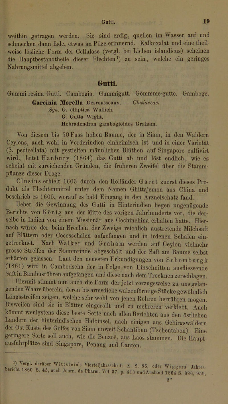 weithin getragen werden. Sie sind erdig, quellen ixn Wasser auf und schmecken dann fade, etwas an Pilze erinnernd. Kalkoxalat und eine theil- weise lösliche Form der Cellulose (vergl. bei Lichen islandicus) scheinen die Hauptbestandtheile dieser Flechten1) zu sein, welche ein geringes Nahrungsmittel abgeben. Gutti. Gummi-resina Gutti. Cambogia. Gummigutt. Gommme-gutte. Gamboge. Garcinia Morella Desrousseaux. — Clusiaceae. Syn. G. elliptica Wallich. G. Gutta Wight. Hebradendron gambogioides Graham. Yon diesem bis öOFuss hohen Baume, der in Siam, in den Wäldern Ceylons, auch wohl in Vorderindien einheimisch ist und in einer Varietät (ß. pedicellata) mit gestielten männlichen Blüthen auf Singapore cultivirt wird, leitet Hanbury (1864) das Gutti ab und löst endlich, wie es scheint mit zureichenden Gründen, die früheren Zweifel über die Stamm- pflanze dieser Droge. Clusius erhielt 1603 durch den Holländer Garet zuerst dieses Pro- dukt als Flechtenmittel unter dem Namen Ghittajemon aus China und beschrieb es 1605, worauf es bald Eingang in den Arzneischatz fand. Ueber die Gewinnung des Gutti in Hinterindien liegen ungenügende Berichte von König aus der Mitte des vorigen Jahrhunderts vor, die der- selbe in Indien von einem Missionär aus Cochinchina erhalten hatte. Hier- nach würde der beim Brechen der Zweige reichlich austretende Milchsaft auf Blättern oder Cocosschalen aufgefangen und in irdenen Schalen ein- getrocknet. Nach Walker und Graham werden auf Ceylon vielmehr grosse Streifen der Stammrinde abgeschält und der Saft am Baume selbst erhärten gelassen. Laut den neuesten Erkundigungen von Schomburgk (1861) wird in Cambodscha der in Folge von Einschnitten ausfliessende Saft in Bambusrohren aufgefangen und diese nach dem Trocknen zerschlagen. Hiermit stimmt nun auch die Form der jetzt vorzugsweise zu uns gelan- genden Waare überein, deren bis armsdicke walzenförmige Stücke gewöhnlich Längsstreifen zeigen, welche sehr wohl von jeuen Röhren herrühren mögen. Bisweilen sind sie in Blätter eingerollt und zu mehreren verklebt. Auch kömmt wenigstens diese beste Sorte nach allen Berichten aus den östlichen Ländern der hinterindischen Halbinsel, nach einigen aus Gebirgswäldern der Ost-Küste des Golfes von Siam unweit Schantibun (Tschentabon). Eine geringere Sorte soll auch, wie die Benzoe, aus Laos stammen. Die Haupt- ausfuhrplätze sind Singapore, Penang und Canton. berichUMO w, WwtStei“’S Iiertcljahl'SSch,ift X- S- 86’ oder Wiggers’ Jahres- beucht 1860 S. 45, auch Journ. de Pharm. Yol. 37, p. 413 und Ausland 1864 S. 886, 959.