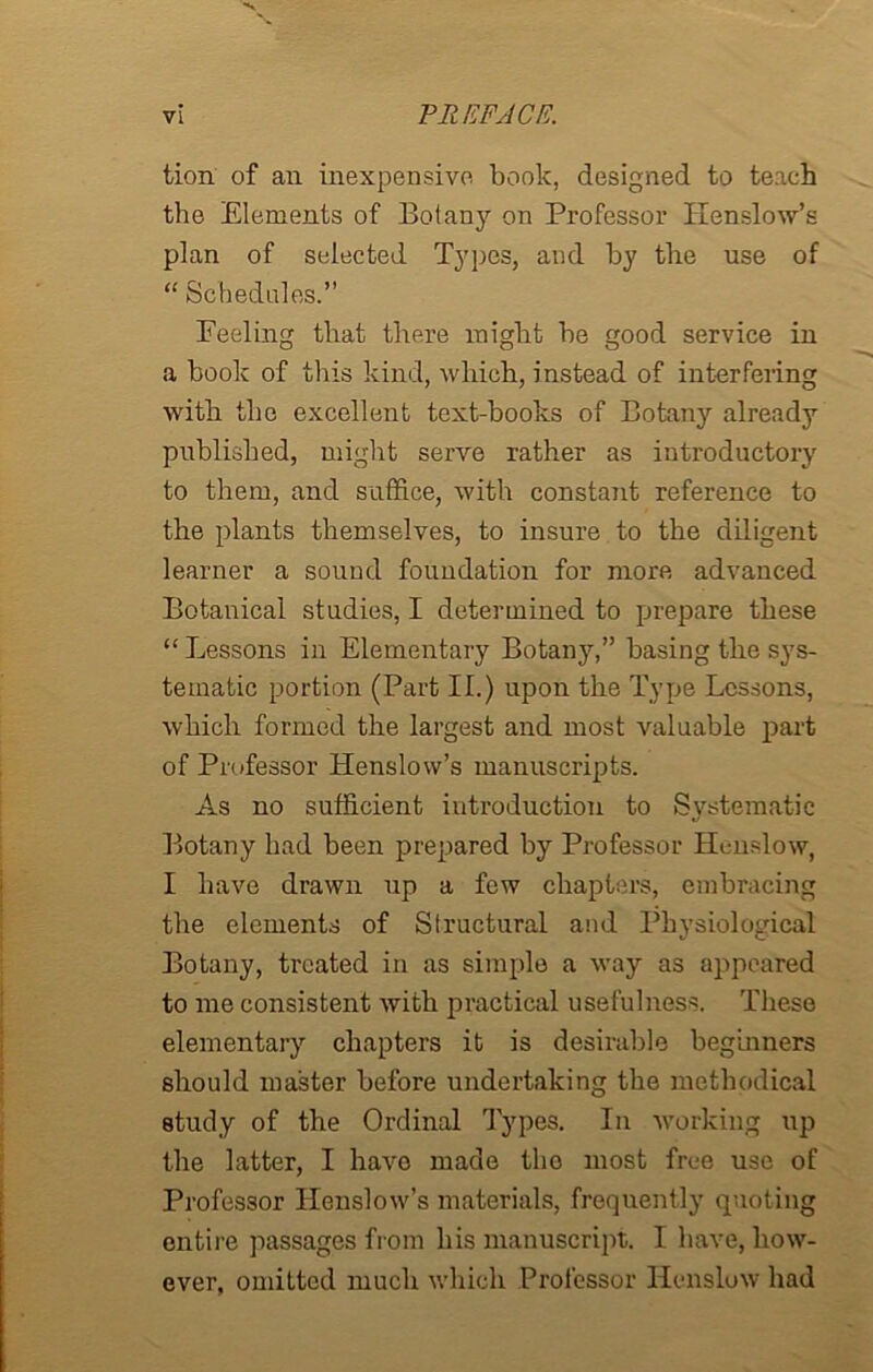 tion of an inexpensive book, designed to teach the Elements of Botany on Professor Henslow’s plan of selected Types, and by the use of “ Schedules.” Feeling that there might be good service in a book of this kind, which, instead of interfering with the excellent text-books of Botany already published, might serve rather as introductory to them, and suffice, with constant reference to the plants themselves, to insure to the diligent learner a sound foundation for more advanced Botanical studies, I determined to prepare these “ Lessons in Elementary Botany,” basing the sys- tematic portion (Part II.) upon the Type Lessons, which formed the largest and most valuable part of Professor Llenslow’s manuscripts. As no sufficient introduction to Systematic Botany had been prepared by Professor Henslow, I have drawn up a few chapters, embracing the elements of Structural and Physiological Botany, treated in as simple a way as appeared to me consistent with practical usefulness. These elementary chapters it is desirable beginners should master before undertaking the methodical study of the Ordinal Types. In working up the latter, I have made the most free use of Professor Henslow’s materials, frequently quoting entire passages from his manuscript. I have, how- ever, omitted much which Professor Henslow had