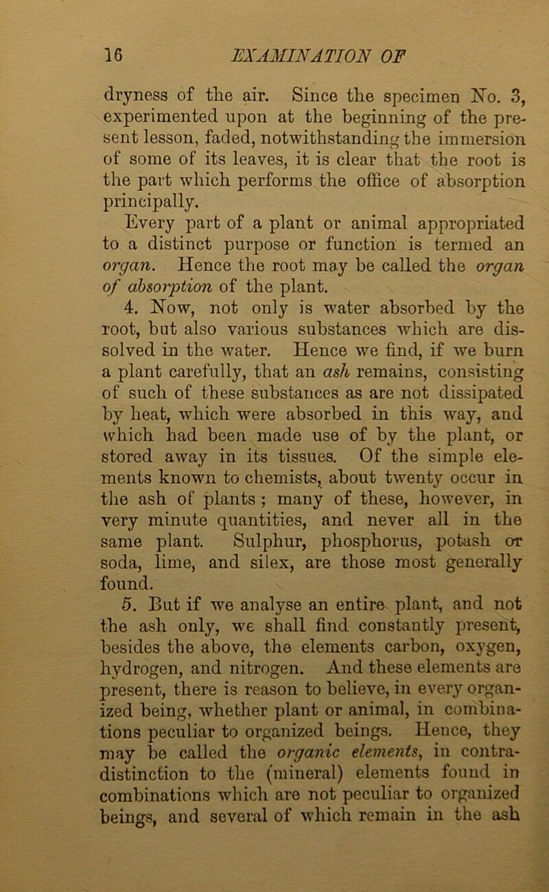 dryness of the air. Since the specimen No. 3, experimented upon at the beginning of the pre- sent lesson, faded, notwithstanding the immersion of some of its leaves, it is clear that the root is the part which performs the office of absorption principally. Every part of a plant or animal appropriated to a distinct purpose or function is termed an organ. Hence the root may be called the organ of absorption of the plant. 4. Now, not only is water absorbed by the root, but also various substances which are dis- solved in the water. Hence we find, if we burn a plant carefully, that an ash remains, consisting of such of these substances as are not dissipated by heat, which were absorbed in this way, and which had been made use of by the plant, or stored away in its tissues. Of the simple ele- ments known to chemists, about twenty occur in the ash of plants ; many of these, however, in very minute quantities, and never all in the same plant. Sulphur, phosphorus, potash or soda, lime, and silex, are those most generally found. 5. But if we analyse an entire plant, and not the ash only, we shall find constantly present, besides the above, the elements carbon, oxygen, hydrogen, and nitrogen. And these elements are present, there is reason to believe, in every organ- ized being, whether plant or animal, in combina- tions peculiar to organized beings. Hence, they may be called the organic elements, in contra- distinction to the (mineral) elements found in combinations which are not peculiar to organized beings, and several of which remain in the ash