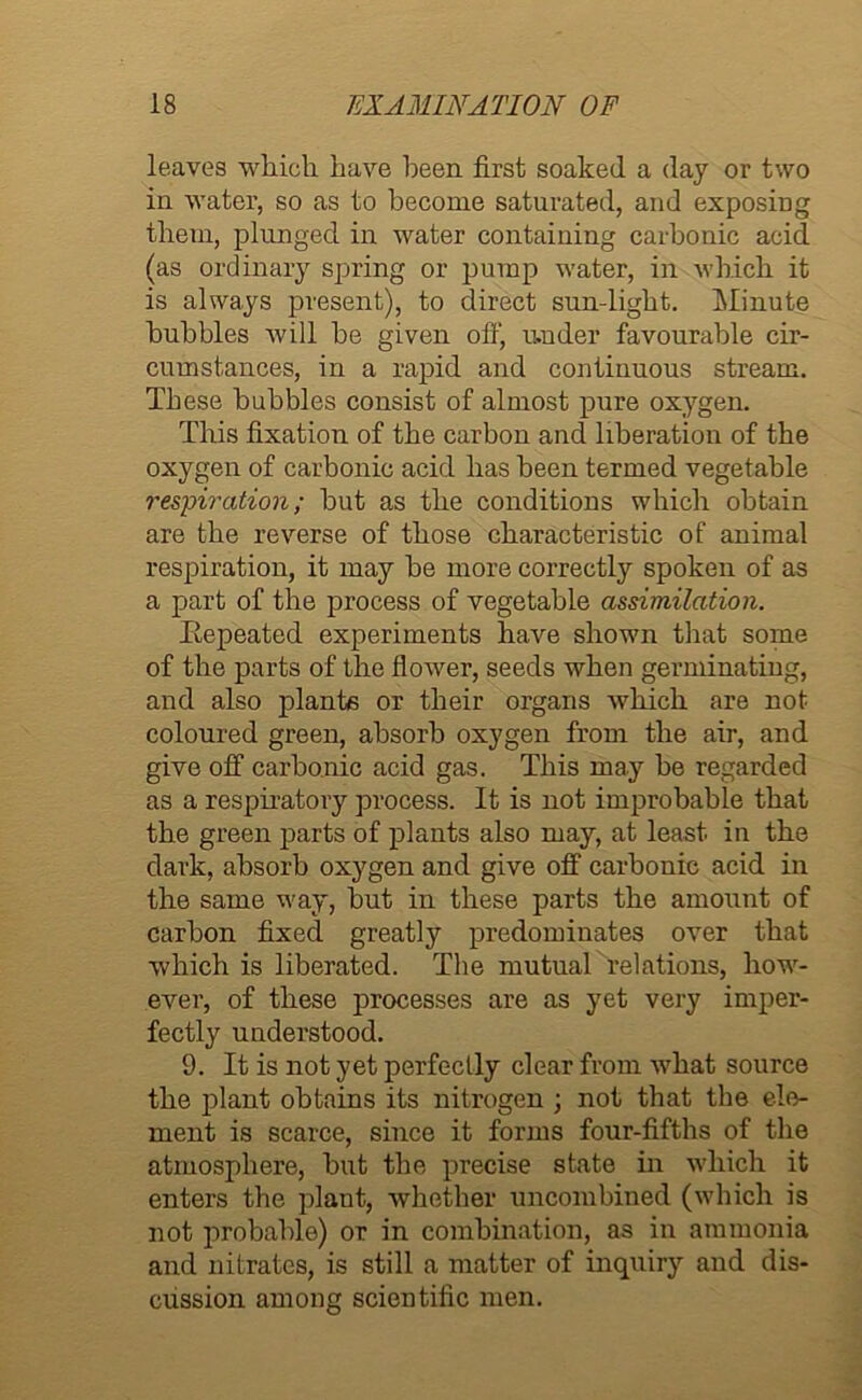 leaves which have been first soaked a day or two in water, so as to become saturated, and exposing them, plunged in water containing carbonic acid (as ordinary spring or pump water, in which it is always present), to direct sun-light. Minute bubbles will be given off, under favourable cir- cumstances, in a rapid and continuous stream. These bubbles consist of almost pure oxygen. This fixation of the carbon and liberation of the oxygen of carbonic acid has been termed vegetable respiration; but as the conditions which obtain are the reverse of those characteristic of animal respiration, it may be more correctly spoken of as a part of the process of vegetable assimilation. ^Repeated experiments have shown that some of the parts of the flower, seeds when germinating, and also plants or their organs which are not coloured green, absorb oxygen from the air, and give off carbonic acid gas. This may be regarded as a respiratory process. It is not improbable that the green parts of plants also may, at least in the dark, absorb oxygen and give off carbonic acid in the same way, but in these parts the amount of carbon fixed greatly predominates over that which is liberated. The mutual relations, how- ever, of these processes are as yet very imper- fectly understood. 9. It is not yet perfectly clear from what source the plant obtains its nitrogen ; not that the ele- ment is scarce, since it forms four-fifths of the atmosphere, but the precise state in which it enters the plant, whether uncombined (which is not probable) or in combination, as in ammonia and nitrates, is still a matter of inquiry and dis- cussion among scientific men.