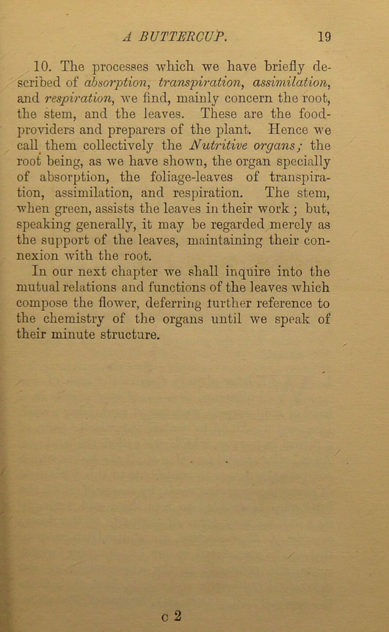 10. The processes which we have briefly de- scribed of absorption, transpiration, assimilation, and respiration, we find, mainly concern the root, the stem, and the leaves. These are the food- providers and preparers of the plant. Hence we cab them collectively the Nutritive organs; the root being, as we have shown, the organ specially of absorption, the foliage-leaves of transpira- tion, assimilation, and respiration. The stem, when green, assists the leaves in their work ; but, speaking generally, it may be regarded merely as the support of the leaves, maintaining their con- nexion with the root. In our next chapter we shall inquire into the mutual relations and functions of the leaves which compose the flower, deferring lurther reference to the chemistry of the organs until we speak of their minute structure.