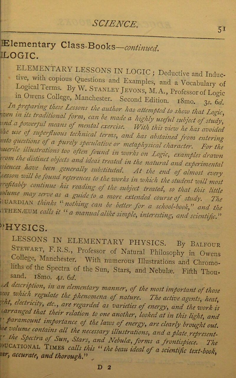 5i ^Elementary Class-Books—continued. [ILOGIC. ELEMENTAL LESSONS IN LOGIC j Deductive and Indue- tne, with copious Questions and Examples, and a Vocabulary of ogical Terms. By W. Stanley Jevons, M.A., Professor of Lome in Owens College, Manchester. Second Edition. 181110 3j 6d. In preparing these Lessons the author has attempted to shew that Logic , m. tmdiUonal form, can be made a highly useful subject of study' raid a powerful means of mental exercise. With this view he has avoided . °Esuperfluous technical terms, and has abstained from entering t °f.a pUrdy speculative or metaphysical character. For the tTlh Z 10nit0i 0fU”f™di™^son Logic, examples drawn rZice h / J trmted iU tke natural and experimental 'isoiT, r f V Snbstliuied At Me end of almost every wZaM bef°Wld^erences to the works in which the student will most \tm y Ue rmdmg °fthe SUbj£Ct trmied' so that this Mile wume may sene as a guide to a more extended course of study The - UARDiAN thinks “ nothing can be better for a school-book,” and the ; N/EUM Callsit manual alike simple, interesting, and scientific.” HYSICS. LESSONS IN ELEMENTARY PHYSICS. By Balfour Stewart, F.R.S., Professor of Natural Philosophy in Owens olege, Manchester. With numerous Illustrations and Chromo- rtrs of the Spectra of the Sun, Stars, and Nebula:. Fifth Thou- sand. i8mo. 4j\ 6d. ■ A description, in an elementary manner, of the most important of those <ws which regulate the phenomena of nature. The active agents, heat ! ’ dc'> “^regarded as varieties of energy, and the work is tarranged that their relation to one another, looked at in this light and I' ta™mount importance of the laws of energy, are clearly brought out. * .T contams al1 ^ necessary illustrations, and a plaU .represent- , te petti a of Sun, Stars, and Nebulce, forms a frontispiece. The > CATIONAL Times calls this “ the beau ideal of a scientific text-book 1 iri accurate, and thorough.” ’ D 2