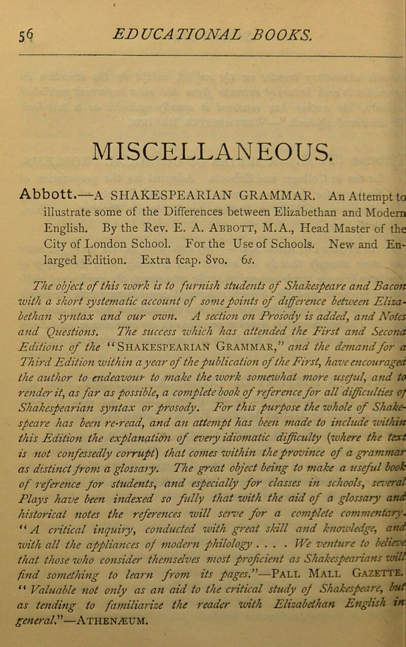 MISCELLANEOUS. Abbott.—A SHAKESPEARIAN GRAMMAR. An Attempt to illustrate some of the Differences between Elizabethan and Modern English. By the Rev. E. A. Abbott, M.A., Head Master of the City of London School. For the Use of Schools. New and En- larged Edition. Extra fcap. Svo. 6s. The object of this work is to furnish students of Shakespeare and Bacon with a short systema tic account of some points of di fference between Eliza- bethan syntax and our own. A section on Prosody is added, and Notes and Questions. The success which has attended the First and Second Editions of the “Shakespearian Grammar,” and the demandfor a Third Edition within a year of the publication of the First, have encouraged the author to endeavour to make the work somewhat more useful, and to render it, as far as possible, a complete book of reference for all difficulties 0} Shakespearian syntax or prosody. For this purpose the whole of Shake- speare has been re-read, and an attempt has been made to include within this Edition the explanation of every idiomatic difficulty (inhere the text is not confessedly corrupt) that comes within the province of a grammar as distinct from a glossary. The great object being to make a useful book of reference for students, and especially for classes in schools, several Plays have been indexed so fully that with the aid of a glossary and historical notes the references will serve for a complete commentary. “A critical inquiry, conducted with great skill and knowledge, and. with all the appliances of modern philology . ... We venture to believe that those who consider themselves most proficient as Shakespearians will find something to learn from its pages.—Pall Mall Gazette. “ Valuable not only as an aid to the critical study of Shakespeare, but as tending to familiarize the reader with Elizabethan English in\ general.”—Athenaeum.