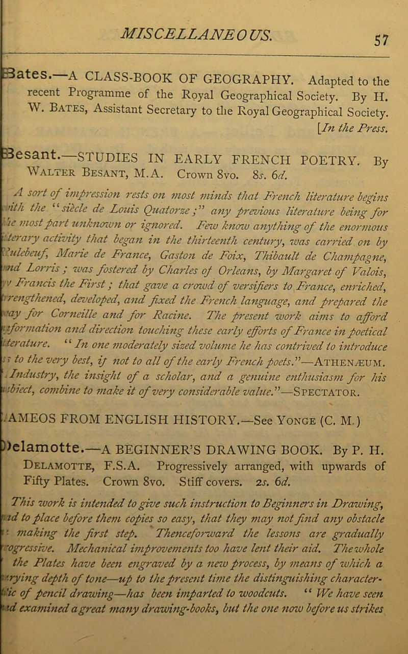 MISCELLANEOUS. 57 a es. A CLASS-BOOK OF GEOGRAPHY. Adapted to the recent Programme of the Royal Geographical Society. By H. W. Bates, Assistant Secretaiy to the Royal Geographical Society. [In the Press. B3esant.—STUDIES IN EARLY FRENCH POETRY. By Walter Besant, M.A. Crown 8vo. 8j. 6A A sort 0/ impression rests on most minds that French literature begins .nth the siecle de Louis Quaiorze y ’’ any previous literature being for ie most pat t unknown or ignored. Few know anything of the enormous iter ary activity that began in the thirteenth century, was carried on by ulcbeuf Maine de France, Gaston de Foix, Thibault de Champagne, >.nd Lorris ; was fostered by Charles op Orleans, by Margaret of Valois, w Francis the First; that gave a crowd of versifiers to France, enriched, ; rengthened, developed, and fixed the French language, and prepared the ''■ay for Corneille and for Racine. The present work aims to afford [formation and direction touching these early efforts of France in poetical t.terature. “ In one moderately sized volume he has contrived to introduce -r t° the very best, ij not to all of the early French poets.”—Athenaeum. . Industry, the insight of a scholar, and a genuine enthusiasm for his r.biect, combine to make it of very considerable value.”—Spectator. • AMEOS FROM ENGLISH PIISTORY.—See Yonge (C. M.) ))elamotte.—a BEGINNER’S DRAWING BOOK. By P. H. Delamotte, F.S.A. Progressively arranged, with upwards of Fifty Plates. Crown 8vo. Stiff covers. 2s. 6d. This work is intended to give such instruction to Beginners in Drawing, ' id to place before them copies so easy, that they may not find any obstacle <’■ making the first step. Thenceforward the lessons are gradually vgressive. Mechanical improvements too have lent their aid. The whole the Plates have been engraved by a new process, by means of which a 1 ’-rying depth of tone—up to the present time the distinguishing character- <:'ic of pencil drawing—has been imparted to woodcuts. “ We have seen