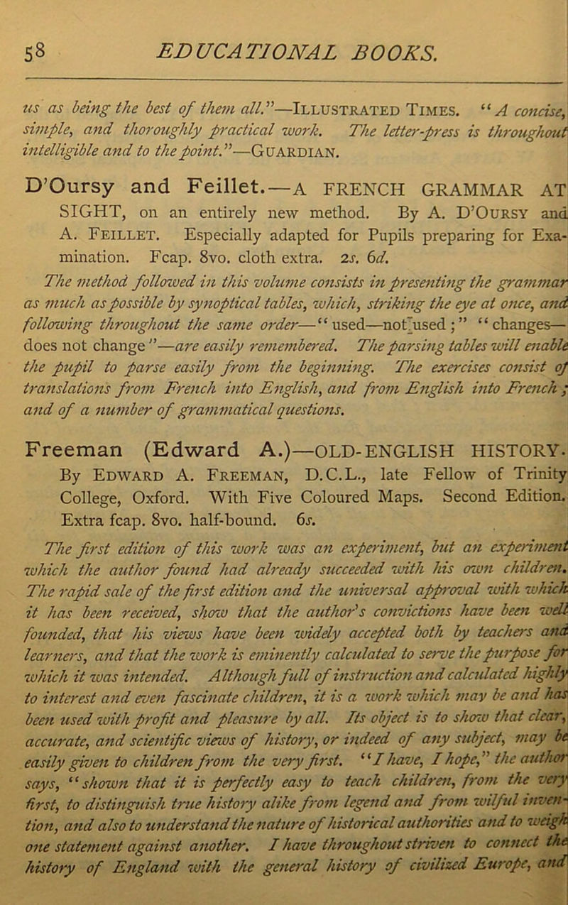 us as being the best of them all A—Illustrated Times. “A concise, simple, and thoroughly practical work. The letter-press is throughout intelligible and to the point A—Guardian. D’Oursy and Feillet.—a FRENCH GRAMMAR AT SIGHT, on an entirely new method. By A. D’Oursy and A. Feillet. Especially adapted for Pupils preparing for Exa- mination. Fcap. 8vo. cloth extra. 2s. 6d. The method followed in this volume consists in presenting the grammar as much as possible by synoptical tables, which, striking the eye at once, and following throughout the same order—“used—not'used;” “changes— does not change ”—are easily remembered. The parsing tables will enable the pupil to parse easily from the beginning. The exercises consist oj translations from French into English, and from English into French ; and of a number of grammatical questions. Freeman (Edward A.)—OLD-ENGLISH HISTORY. By Edward A. Freeman, D.C.L., late Fellow of Trinity College, Oxford. With Five Coloured Maps. Second Edition. Extra fcap. 8vo. half-bound. 6s. The first edition of this work was an experiment, but an experiment which the author found had already succeeded with his own children. The rapid sale of the first edition and the universal approval with which it has been received, show that the author's convictions have been well founded, that his views have been widely accepted both by teachers and learners, and that the work is eminently calculated to serve the purpose for which it was intended. Although full of instruction and calculated highly to interest and even fascinate children, it is a work which may be and has been used with profit and pleasure by all. Its object is to show that clear, accurate, and scientific views of history, or indeed of any subject, may be easily given to children from the very first. “ I have, I hopethe author says, “ shown that it is perfectly easy to teach children, from the very first, to distinguish true history alike from legend and from wilful inven- tion, and also to understand the nature of historical authorities and to weigh one statement against another. I have throughout striven to connect the\ history of England with the general history of civilized Europe, and