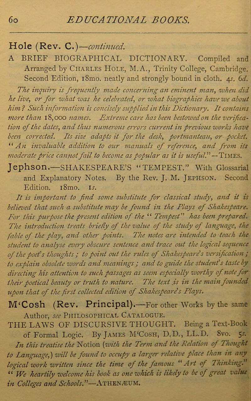 Hole (Rev. C.)—continued. A BRIEF BIOGRAPHICAL DICTIONARY. Compiled and Arranged by Charles PIole, M.A., Trinity College, Cambridge. Second Edition, iBmo. neatly and strongly bound in cloth. 4s-. 6d. The inquiry is frequently made concerning an eminent man, luhen did he live, or for what was he celebrated, or what biographies have we about him l Such information is concisely supplied in this Dictionary. It contains more than 18,000 names. Extreme care has been bestowed on the verifica- tion of the dates, and thus numerous errors current in previous works have been corrected. Its size adapts it for the desk, portmanteau, or pocket. “An invaluable addition to our manuals of reference, and from its moderate price cannot fail to become as popular as it is useful!' — Times. Jephson.—SHAKESPEARE’S “TEMPEST.” With Glossarial and Explanatory Notes. By the Rev. J. M. Jephson. Second Edition. i8mo. u. It is important to find some substitute fior classical study, and it is believed that such a substitute may be found in the Plays of Shakespeare. For this purpose the present edition of the “ Tempest” has been prepared. The introduction treats briefly of the value of the study of language, the fable of the play, and other points. The notes are intended to teach the student to analyse roery obscure sentence and trace out the logical sequence of the poet's thoughts ; to point out the rules of Shakespeare's versification ; to explain obsolete words and meanings ; and to guide the student's taste by directing his attention to such passages as seem especially worthy of note for their poetical beauty or truth to nature. The text .is in the main founded upon that of the first collected edition of Shakespeare1 s Plays. M‘Cosh (Rev. Principal).—For other Works by the same Author, see Philosophical Catalogue. THE LAWS OF DISCURSIVE THOUGHT. Being a Text-Book of Formal Logic. By James M‘Cosh, D.D., LL.D. Svo. In this treatise the Notion {with the Term and the Relation of Thought to Language,) will be found to occupy a larger relative place than in any logical work written since the time of the famous “Art of Thinking. “ We heartily welcome his book as one which is likely to be of great value in Colleges and Schools.''—Athenaeum.