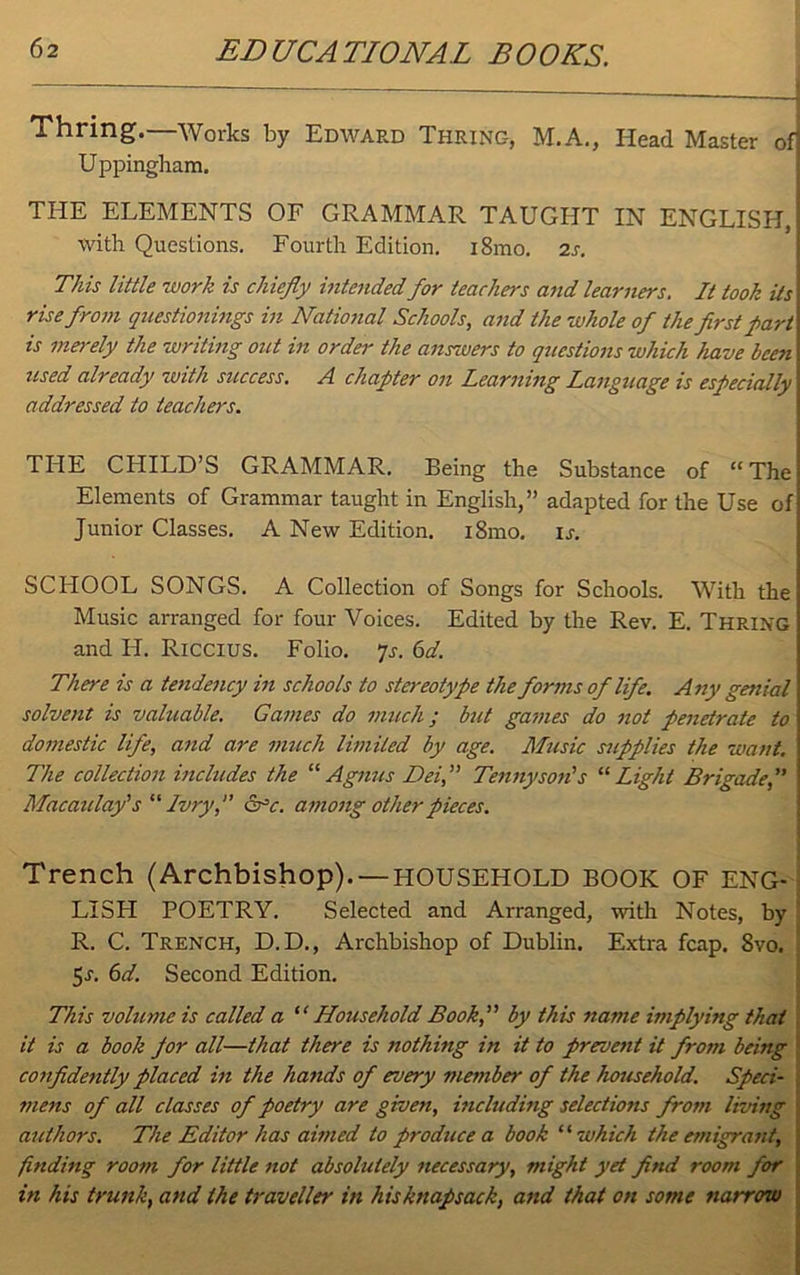 Thring.—Works by Edward Thrinc-, M.A., Head Master of] Uppingham. THE ELEMENTS OF GRAMMAR TAUGHT IN ENGLISH, with Questions. Fourth Edition. i8mo. 2s. This little work is chiefly intended for teachers and learners. It took its rise from questionings in National Schools, and the whole of the first part\ is merely the writing out in order the answers to questions which have been used already with success. A chapter on Learning Langtiage is especially addressed to teachers. THE CHILD’S GRAMMAR. Being the Substance of “The Elements of Grammar taught in English,” adapted for the Use of Junior Classes. A New Edition. i8mo. is. SCHOOL SONGS. A Collection of Songs for Schools. With the Music arranged for four Voices. Edited by the Rev. E. Thring and H. Riccius. Folio. 7s. 6d. There is a tendency in schools to stereotype the forms of life. Any genial solvent is valuable. Games do much; but games do not penetrate to domestic life, and are much limited by age. Music supplies the want. The collection includes the “ Agnus Dei, Tennyson's 11 Light Brigade, Macaulay's “ Ivry, &c. among other pieces. Trench (Archbishop). —HOUSEHOLD BOOK OF ENG- LISH POETRY. Selected and Arranged, with Notes, by R. C. Trench, D.D., Archbishop of Dublin. Extra fcap. 8vo. 5n 6d. Second Edition. This volume is called a “ Household Book, by this name implying that it is a book por all—that there is nothing in it to prevent it from being confidently placed in the hands of every member of the household. Speci- mens of all classes of poetry are given, including selections from living authors. The Editor has aimed to produce a book “ which the emigrant, finding room for little not absolutely necessary, might yet find room for in his trunk, and the traveller in his knapsack, and that on some narrow