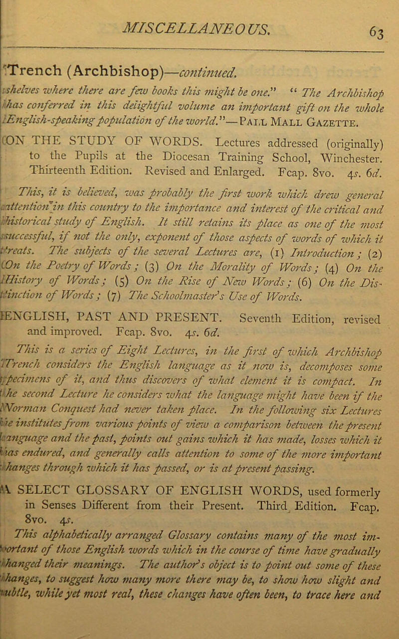 Trench (Archbishop)—continued. shelves where there are feiu books this might be one.” “ The Archbishop Jias conferred in this delightful volume an important gift on the whole ^English-speaking population of the world.”—Pai,l Mall Gazette. : ON THE STUDY OF WORDS. Lectures addressed (originally) to the Pupils at the Diocesan Training School, Winchester. Thirteenth Edition. Revised and Enlarged. Fcap. 8vo. 4*. 6d. This, it is believed, was probably the first work which drew general attention in this country to the importance and interest of the critical and '.historical study of English. It still retains its place as one of the most . successful, if not the only, exponent of those aspects of words of which it t'reats. The subjects of the several Lectures are, (1) Introduction; (2) iOn the Poetry of Words ; (3) On the Morality of Words; (4) On the iHistory of Words; (5) On the Rise of New Words; (6) On the Dis- tinction of Words; (7) The Schoolmaster''s Use of Words. ^ENGLISH, PAST AND PRESENT. Seventh Edition, revised and improved. Fcap. 8vo. 4J. 6d. This is a series of Eight Lectures, in the first of which Archbishop Wrench considers the English language as it now is, decomposes some specimens of it, and thus discovers of what element it is compact. In t he second Lectio-e he considers what the language might have been if the NVorman Conquest had never taken place. In the following six Lectures • >e institutes from various points of view a comparison behoeen the present l anguage and the past, points out gains which it has made, losses which it l '(is endured, and generally calls attention to some of the more important ’changes through which it has passed, or is at present passing. W SELECT GLOSSARY OF ENGLISH WORDS, used formerly in Senses Different from their Present. Third Edition. Fcap. 8vo. 4s. This alphabetically arranged Glossary contains many of the most im~ ■ 'ortant of those English words which in the course of time have gradually '/ hanged their meanings. The author's object is to point out some of these ihanges, to suggest how many more there may be, to shoio how slight and subtle, while yet most real, these changes have often been, to trace here and