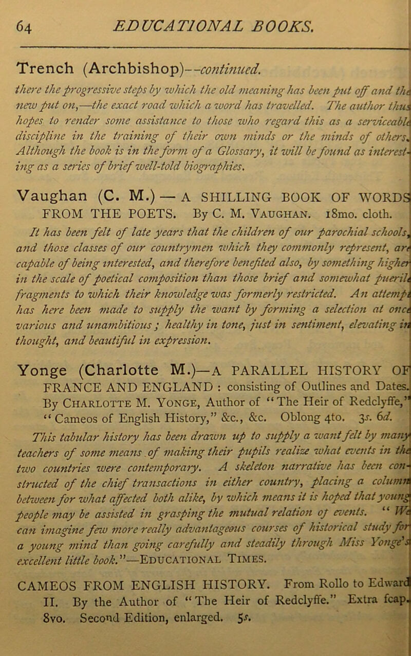 Trench (Archbishop)—continued. there the progressive steps by which the old meaning has been put off and th\ new put on,—the exact road which a word has travelled. The author thui hopes, to render some assistance to those who regard this as a serviceable discipline in the training of their cnsm minds or the minds of othersJ Although the book is in the form of a Glossary, it will be found as interests ing as a series of brief well-told biographies. Vaughan (C. M.) — A SHILLING BOOK OF WORDSi FROM THE POETS. By C. M. Vaughan. i8mo. doth. It has been felt of late years that the children of our parochial schoolsJ and those classes of our countrymen which they commonly represent, are capable of being interested, and therefore benefited also, by something higher in the scale of poetical composition than those brief and somewhat puerile fragments to which their knowledge was formerly restricted. A n attempt has here been made to supply the want by forming a selection at one A various and unambitious ; healthy in tone, just in sentiment, elevating in thought, and beautiful in expression. Yonge (Charlotte M.)—a PARALLEL HISTORY OF FRANCE AND ENGLAND : consisting of Outlines and DatesJ By Charlotte M. Yonge, Author of “The Heir of Redclyffe,’* “ Cameos of English History,” &c., &c. Oblong 4to. 3-r. 6d. This tabular history has been drawn up to supply a want felt by many teachers of some means of making their pupils realize what events in th& two countries wei'e contemporary. A skeleton narrative has been con- structed of the chief transactions in either country, placing a column between for what affected both alike, by which means it is hoped that young people may be assisted in grasping the mutual relation of events. “ fVd can imagine few more really advantageous courses of historical study for a young mind than going carefully and steadily through Miss Yvige's excellent little book. ’’—Educational Times. CAMEOS FROM ENGLISH HISTORY. From Rollo to Edward II. By the Author of “The Heir of Redclyffe.” Extra fcap. 8vo. Second Edition, enlarged. 5a