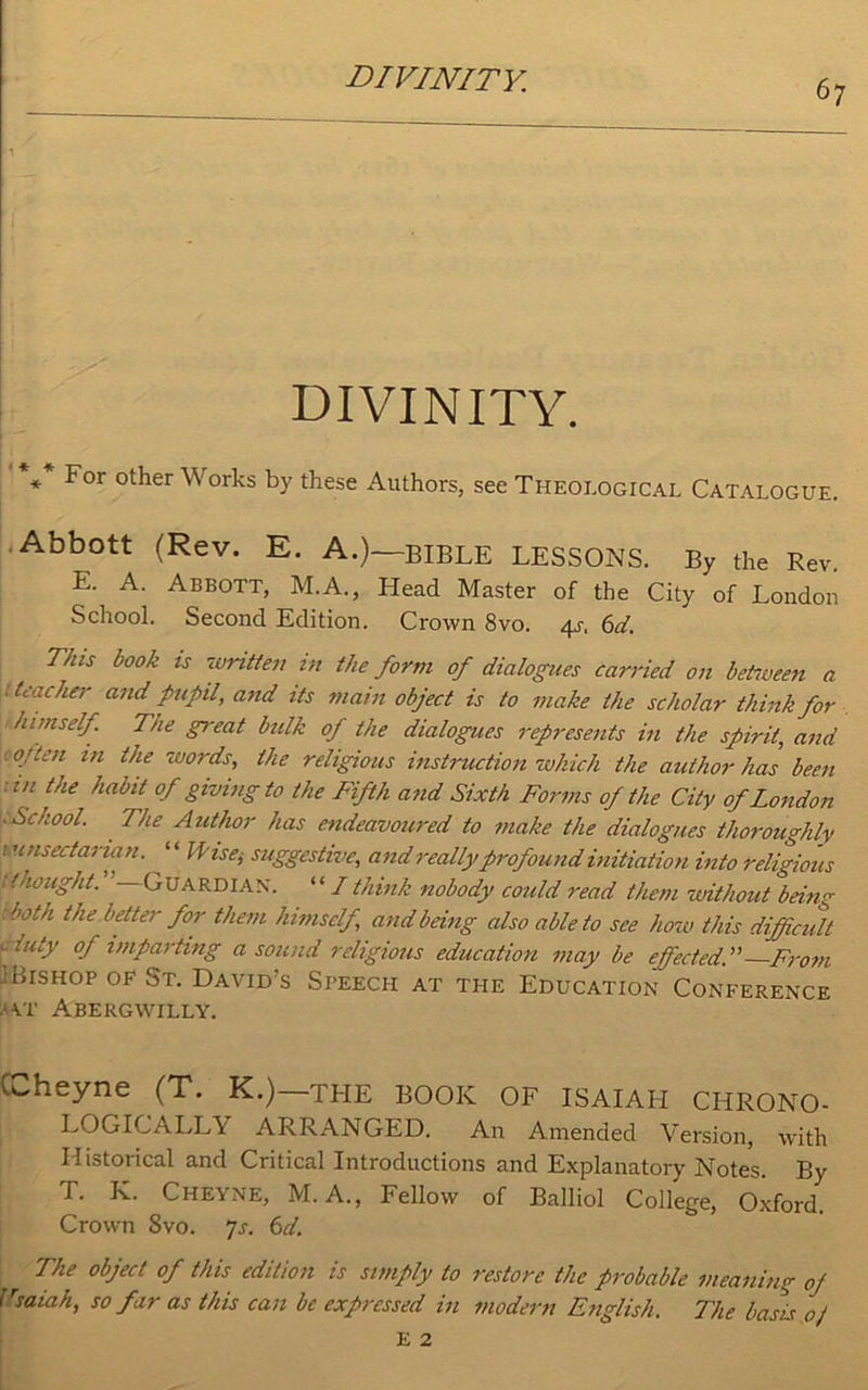DIVINITY. * For other Works by these Authors, see Theological Catalogue. Abbott (Rev. E. A.)—BIBLE LESSONS. By the Rev. E. A. Abbott, M.A., Head Master of the City of London School. Second Edition. Crown 8vo. 4^, 6d. This book is written in the form of dialogues carried on between a 1 teacher and pupil, and its main object is to make the scholar think for himself. The g?-eat bulk of the dialogues represents in the spirit, and 1 °-’ ien 1,1 tfie ™°rds, the religious instruction 1which the author has been :in the habit of giving to the Fifth and Sixth Forms of the City of London . School. The Author has endeavoured to make the dialogues thoroughly 1 unsectarian. ^ ‘ ‘ Wise, suggestive, and really profound initiation into religious •thought. —Guardian. “ I think nobody could read them without being both the better for them himself and being also able to see how this difficult . luty of imparting a sound religious education may be effected..” From i Bishop of St. David’s Speech at the Education Conference vp Abergwilly. Coheyne (T. K.) THE BOOK OF ISAIAH CHRONO- LOGICALLY ARRANGED. An Amended Version, with Historical and Critical Introductions and Explanatory Notes. By T. K. Cheyne, M. A., Fellow of Balliol College, Oxford. Crown 8vo. js. 6d. The object of this edition is simply to restore the probable rsaiah, so far as this can be expressed in modern English. meaning oj The basis 0/