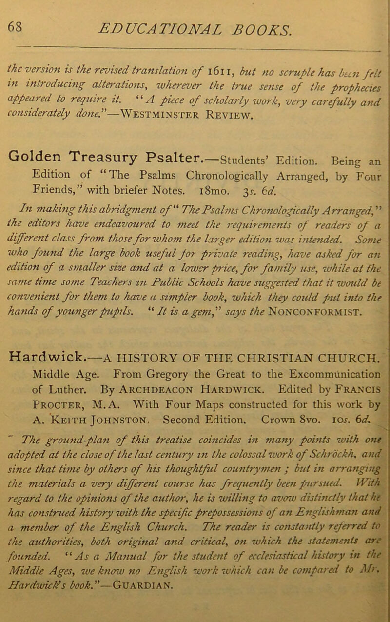 the version is the revised translation of 1611, but no scruple has bun felt tn introducing alterations, wherever the true sense of the prophecies appeared to require it. “A piece of scholarly work, very carefully and considerately done.”—Westminster Review. Golden Treasury Psalter.—Students’ Edition. Being an Edition of “The Psalms Chronologically Arranged, by Four Friends,” with briefer Notes. i8mo. 3r. 6d. In making this abridgment of11 The Psalms Chronologically Arranged, the editors have endeavoured to meet the requirements of readers of a different class from those for whom the larger edition was intended. Some who found the large book useful for private reading, have asked for an edition of a smaller size and at a lower price, for family use, while at the same time some Teachers in Public Schools have suggested that it would be convenient for them to have a simpler book, which they could pul into the hands of younger pupils. “ It is a gem, says the NONCONFORMIST. Hardwick.—a HISTORY OF THE CHRISTIAN CHURCH. Middle Age. From Gregory the Great to the Excommunication of Luther. By Archdeacon Hardwick. Edited by Francis Procter, M.A. With Four Maps constructed for this work by ' A. Keith Johnston, Second Edition. Crown 8vo. ios. 6d. The ground-plan of this treatise coincides in many points with one adopted at the close of the last century in the colossal work of Schrockh. and 1 since that time by others of his thoughtful countrymen ; but in arranging i the materials a very different course has frequently been pursued. IVith regard to the opinions of the author, he is willing to avow distinctly that he has construed history with the specific prepossessions of an Englishman and a member of the English Church. The reader is constantly referred to the authorities, both original and critical, on which the statements are founded. “As a Manual for the student of ecclesiastical history in the Middle Ages, we know no English work which can be compared to Mr. Hardwick's book.—Guardian.