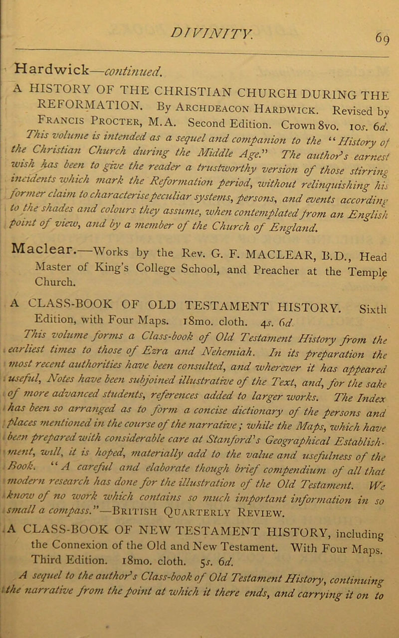 H a r d w i c k—contitiued. A HISTORY OF THE CHRISTIAN CHURCH DURING THE REFORMATION. By Archdeacon Hardwick. Revised bv Francis Procter, M. A. Second Edition. Crown 8vo. 10s. 6d. This volume is intended as a sequel and companion to the “ History of the Christian Church during the Middle Age. The author’s earnest wish has been to give the reader a trustworthy version of those stirring incidents which mark the Reformation period, without relinquishing his former claim to characterise peculiar systems, persons, and events according to the shades and colours they assume, when contemplated prom an English point of view, and by a member of the Church of England. Maclear.—Works by the Rev. G. F. MACLEAR, B.D., Head Master of King’s College School, and Preacher at the Temple Church. A CLASS-BOOK OF OLD TESTAMENT HISTORY. Sixth Edition, with Four Maps. iSmo. cloth. 4s. 6d This volume forms a Class-book of Old Testament History from the earliest times to those of Ezra and Nehemiah. In its preparation the most recent authorities have been consulted, and wherever it has appeared useful, Notes have been subjoined illustrative of the Text, and, for the sake of more advanced students, references added to larger works. The Index has been so arranged as to form a concise dictionary of the persons and places mentioned in the course of the narrative; while the Maps, which have been prepared with considerable care at Stanford's Geographical Establish- ment, will, it is hoped, materially add to the value and usefulness of the Book. A careful and elaborate though brief compendium of all that modern research has done for the illustration of the Old Testament. We know of no work which contains so much important information in so small a compass.—British Quarterly Review. A CLASS-BOOK OF NEW TESTAMENT HISTORY, including the Connexion of the Old and New Testament. With Four Maps. Third Edition. i8mo. cloth. 5.1. 6d. A sequel to the authors Class-book of Old Testament History, continuing 1 the tiarralive fro?n the point at which it there ends, and carrying it on to