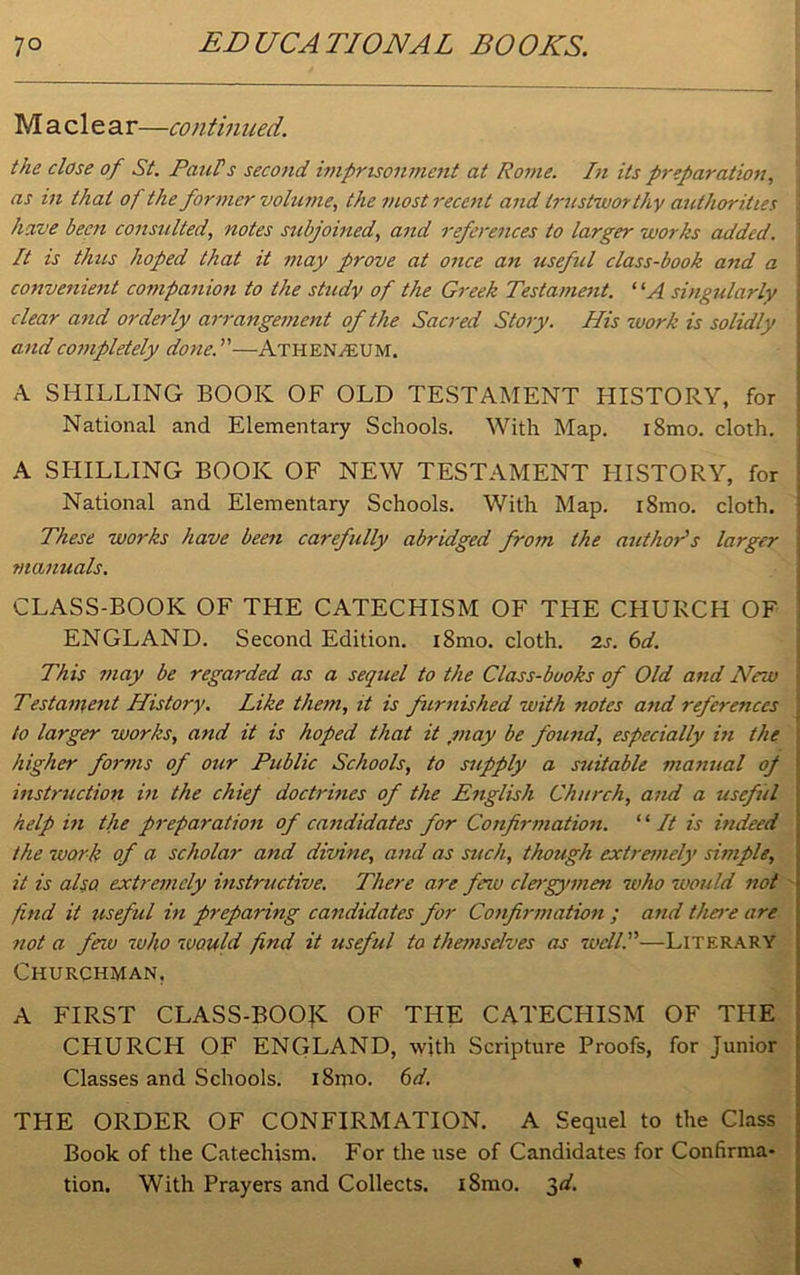 M a c 1 e a r—contin ued. the dose of St. Paids second imprisonment at Rome. In its preparation, as in that of the former volume, the most recent and trustworthy authorities have been consulted, notes subjoined, and references to larger works added, j It is thus hoped that it may prove at once an useful class-book and a convenient companion to the study of the Greek Testament. “A singularly clear and orderly arrangement of the Sacred Story. His work is solidly and completely done.—Athen/EUM. A SHILLING BOOK OF OLD TESTAMENT HISTORY, for National and Elementary Schools. With Map. i8mo. cloth. A SHILLING BOOK OF NEW TESTAMENT HISTORY, for National and Elementary Schools. With Map. i8mo. cloth. These works have been carefully abridged from the author's larger manuals. CLASS-BOOK OF THE CATECHISM OF THE CHURCH OF ENGLAND. Second Edition. i8mo. cloth. 2s. 6d. This may be regarded as a sequel to the Class-books of Old and New Testament History. Like them, it is furnished with notes and references \ to larger works, and it is hoped that it ,may be found, especially in the ! higher forms of our Public Schools, to supply a suitable manual of instruction in the chief doctrines of the English Church, and a useful help in the preparation of candidates for Confirmation. “ It is indeed the work of a scholar and divine, and as such, though extremely simple, it is also, extremely instructive. There are few clergymen who would not j find it useful in preparing candidates for Confirmation ; and thei-e are not a few who would find it useful to themselves as well I—Literary Churchman. A FIRST CLASS-BOOK OF THE CATECHISM OF THE CHURCH OF ENGLAND, with Scripture Proofs, for Junior Classes and Schools. i8mo. 6d. THE ORDER OF CONFIRMATION. A Sequel to the Class Book of the Catechism. For the use of Candidates for Confirma- tion. With Prayers and Collects. i8mo. $d. *
