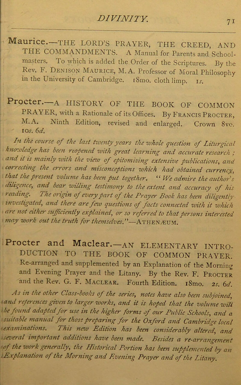 7i Maurice.—THE LORD’S PRAYER, THE CREED, AND THE COMMANDMENTS. A Manual for Parents and School- masters. To which is added the Order of the Scriptures. By the Rev. F. Denison Maurice, M. A. Professor of Moral Philosophy in the University of Cambridge. i8mo. cloth limp. is. Procter. A HISTORY OF THE BOOK OF COMMON PRAYER, with a Rationale of its Offices. By Francis Procter, M.A. Ninth Edition, revised and enlarged. Crown 8ve, ioj. 6d. In the course of the last twenty years the whole question of Liturgical knowledge has been reopened with great learning and accurate research ; and it is mainly zvith the viezv of epitomizing extensive publications, and correcting the errors and misconceptions which had obtained currency, that the present volume has been put together. “ We admire the author's diligence, and bear zvilling testimony to the extent and accuracy of his leading. The origin of every part of the Prayer Book has been diligently investigated, and there are few questions of facts connected with it which are not either sufficiently explained, or so referred to that persons interested may work out the truth for themselves.”—Ath kn/eum. Procter and Maclear.—an ELEMENTARY INTRO- DUCTION TO THE BOOK OF COMMON PRA.YER. Re-arranged and supplemented by an Explanation of the Morning and Evening Prayer and the Litany. By the Rev. F. Procter and the Rev. G. F. Maclear. Fourth Edition. i8mo. 2s. 6d. As in the other C.ass-books of the series, notes have also been subjoined, and references given to larger works, and it is hoped that the volume will be found adapted for use in the higher forms of our Public Schools, and a suitable manual for those preparing for the Oxford and Cambridge local ■examinations. This new Edition has been considerably altered, and 1several important additions have been made. Besides a re-arrangement ■of the zvork generally, the Historical Portion has been supplemented by an .Explanation of the Morning and Evening Prayer and of the Litany.