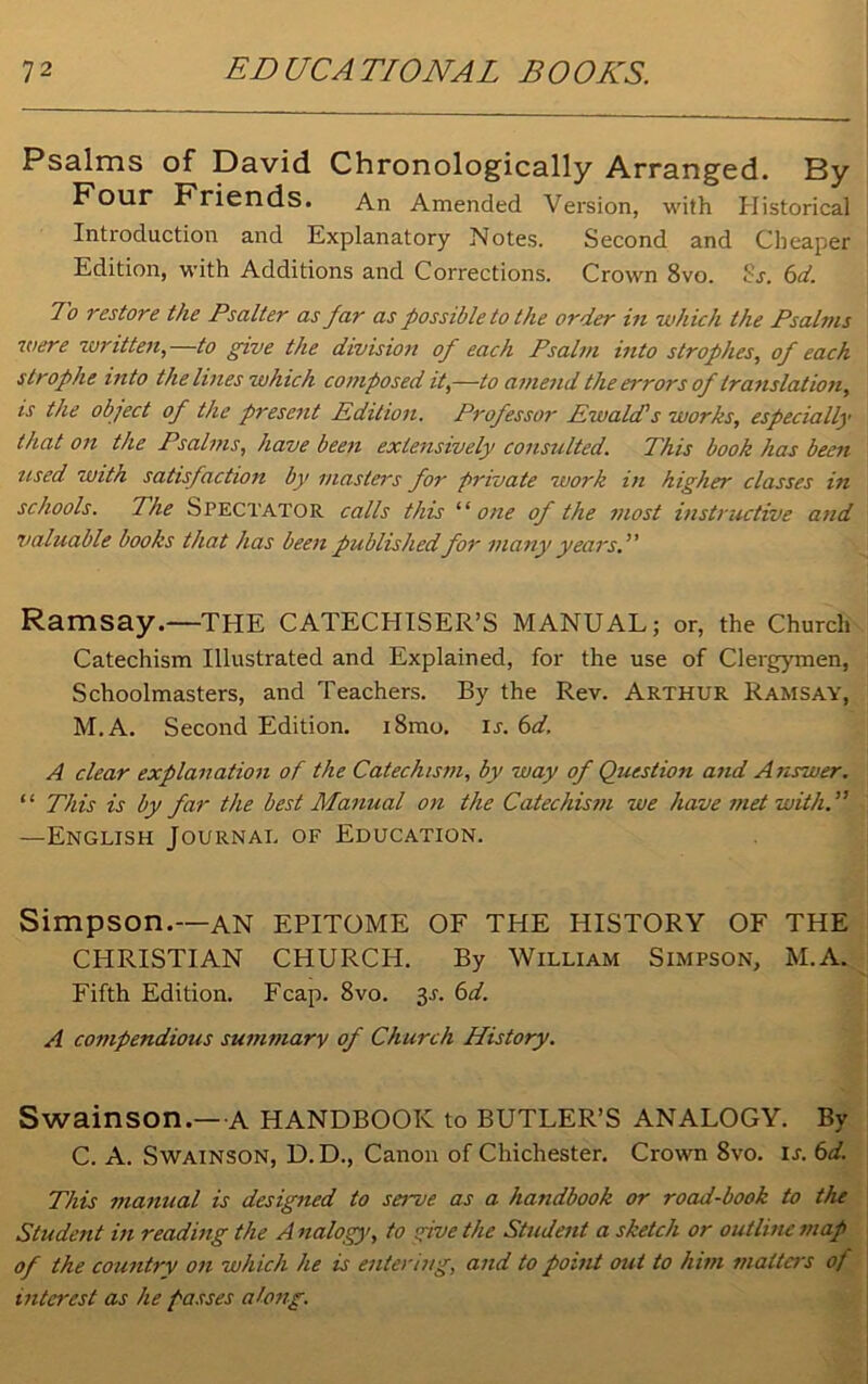 Psalms of David Chronologically Arranged. By Four Friends. An Amended Version, with Historical Introduction and Explanatory Notes. Second and Cheaper Edition, with Additions and Corrections. Crown 8vo. Sj. 6d. To restore the Psalter as far as possible to the order in which the Psalms were written,—to give the division of each Psalm into strophes, of each strophe into the lines which composed it,—to amend the errors of translation, is the object of the present Edition. Professor Ewald’s works, especially that on the Psalms, have been extensively consulted. This book has been used with satisfaction by masters for private work in higher classes in schools. The Spectator calls this ‘‘ one of the most instructive and valuable books that has been publishedfor many years.’' Ramsay.—THE CATECHISER’S MANUAL; or, the Church Catechism Illustrated and Explained, for the use of Clergymen, Schoolmasters, and Teachers. By the Rev. Arthur Ramsay, M.A. Second Edition. i8mo. ij. 6d. A clear explanation of the Catechism, by way of Question and Answer. “ This is by far the best Manual on the Catechism we have met with.” —English Journal of Education. Simpson.—AN EPITOME OF THE HISTORY OF THE CHRISTIAN CHURCH. By William Simpson, M.A. Fifth Edition. Fcap. 8vo. 3-r. A compendious summary of Church History. Swainson.—A HANDBOOK to BUTLER’S ANALOGY. By C. A. Swainson, D. D., Canon of Chichester. Crown 8vo. is. 6d. This manual is designed to serve as a handbook or road-book to the Student in reading the A nalogy, to give the Student a sketch or outline map of the country on which he is entering, and to point out to him matters of interest as he passes along.