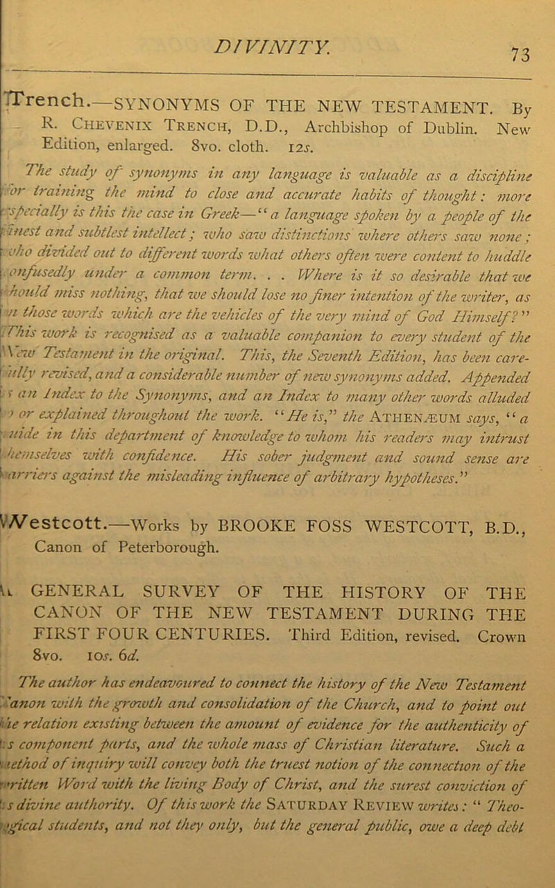 73 Trench.—SYNONYMS OF THE NEW TESTAMENT. By R. Chevenix Trench, D.D., Archbishop of Dublin. New Edition, enlarged. 8vo. cloth. 12s. The study of synonyms in any language is valuable as a discipline ■ 'or training the mind to close and accurate habits of thought: more specially is this the case in Greek—“ a language spoken by a people of the iuest and subtlest intellect; who saw distinctions where others saw none; oho dizddecl out to different words what others often were content to huddle ■ onfusedly under a common term. . . Where is it so desirable that we hould miss nothing, that we should lose no finer intention of the writer, as n those words -which are the vehicles of the very mind of God Himself ? ” . This -work is recognised as a valuable companion to every student of the New Testament in the original. This, the Seventh Edition, has been care- “Hy revised, a nd a considerable number of new synonyms added. Appended I. >- an Index to the Synonyms, and an Index to many other words alluded \ i or explained throughout the work. “ He is,” the Athenaeum says, “ a uide in this department of knowledge to whom his readers may intrust 1 he/nselves with confidence. His sober judgment and sound sense are l arriers against the misleading influence of arbitrary hypotheses.” \Nestcott.—Works by BROOKE FOSS WESTCOTT, B.D., Canon of Peterborough. \l GENERAL SURVEY OF THE HISTORY OF THE CANON OF THE NEW TESTAMENT DURING THE FIRST FOUR CENTURIES. Third Edition, revised. Crown 8 vo. IOj. 6d. The author has endeavoured to connect the history of the New Testament ’anon with the grozvth and consolidation of the Church, and to point out 4 ie relation existing between the amount of evidence for the authenticity of t:s component parts, and the whole mass of Christian literature. Such a \ lethod of inquiry will convey both the truest notion of the connection of the f ’ritten Word with the living Body of Christ, and the surest conviction of f;s divine authority. Of this work the Saturday Review writes: “ Theo- K'gical students, and not they only, but the general public, owe a deep debt