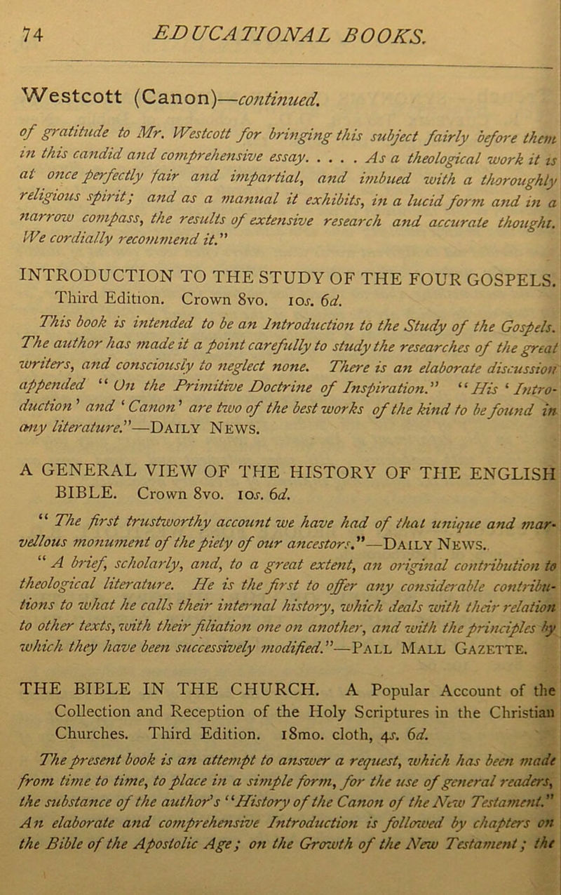 Westcott (Canon)—continued. of gratitude to Mr. Westcott for bringing this subject fairly before them m this candid and comprehensive essay As a theological work it is at once perfectly fair and impartial, and imbued with a thoroughly religious spirit; and as a manual it exhibits, in a lucid form and in a narrow compass, the results of extensive research and accurate thought. We cordially recommend it. INTRODUCTION TO THE STUDY OF THE FOUR GOSPELS. Third Edition. Crown 8vo. ior. 6d. This book is intended to be an Introduction to the Study of the Gospels. The author has made it a point carefully to study the researches of the great writers, and consciously to neglect none. There is an elaborate discussion appended “ On the Primitive Doctrine of Inspiration. “His ‘ Intro- duction ’ and ‘ Canon' are two of the best works of the kind to be found in any literature.”—Daily News. A GENERAL VIEW OF THE HISTORY OF TPIE ENGLISH BIBLE. Crown 8vo. ior. 6d. “ The first trustworthy account we have had of that unique and mar• vellous monument of the piety of our ancestors.”—Daily News.. “ A brief scholarly, and, to a great extent, an original contribution to theological literature. He is the first to offer any considci able contribu- tions to what he calls their internal history, which deals with their relation to other texts,with their filiation one on another, and with the principles by which they have been successively modified.—Pall Mall Gazette. THE BIBLE IN THE CHURCH. A Popular Account of the Collection and Reception of the Holy Scriptures in the Christian Churches. Third Edition. i8mo. cloth, 4s. 6d. The present book is an attempt to answer a request, which has been made from time to time, to place in a simple form, for the use of general readers, the substance of the author's “'History of the Canon of the New Testament. An elaborate and comprehensive Introduction is follcnved by chapters on the Bible of the Apostolic Age; on the Growth of the New Testament; the