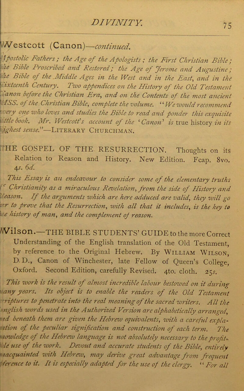\Nestcott (Canon)—continued. *1 tpostolic Fathers ; the Age of the Apologists ; the First Christian Bible ‘ ie Bible Proscribed and Restored; the Age of Jerome and Augustine y ie Bible of the .Middle Ages in the West and in the Fast, and in the ' ixteenth Century. Two appendices on the History of the Old Testament anon before the Christian Era, and on the Contents of the most ancient WSS. of the Christian Bible, complete the volume. ‘ ‘ W? would recommend iery one who loves and studies the Bible to read and ponder this exquisite ttle book. Mr. Westcott’s account of the ‘ Canon ’ is true history in its ighest sensed—Literary Churchman. I HE GOSPEL OF THE RESURRECTION. Thoughts on its Relation to Reason and History. New Edition. Fcap. 8vo. 4s. 6d. This Essay is an endeavour to consider some of the elementary truths Ir Christianity as a miraculous Revelation, from the side of History and i ’eason. If the arguments which are here adduced are valid, they will go : -r to prove that the Resurrection, with all that it includes, is the key to *■ e history of man, and the complement of reason. /'Vilson.—THE BIBLE STUDENTS’ GUIDE to the more Correct Understanding of the English translation of the Old Testament, by reference to the Original Hebrew. By William Wilson, D. D., Canon of Winchester, late Fellow of Queen’s College, Oxford. Second Edition, carefully Revised. 4to. cloth. 25s. This work is the result of almost incredible labour bestowed on it during 1 any years. Its object is to enable the readers of the Old Testament riptures to penetrate into the real meaning of the sacred writers. All the nglish words used in the Authorized Version are alphabetically arranged, ' id beneath them are given the Hebreiu equivalents, with a careful expla- ' it ion of the peculiar signification and construction of each term. The * lowledge of the Hebreiu language is not absolutely necessary to the profits 1 le use of the work. Devout and accurate students of the Bible, entirely * lacquainted with Hebreiu, may derive great advantage from frequent Terence to it. It is especially adapted for the use of the clergy. “For alt