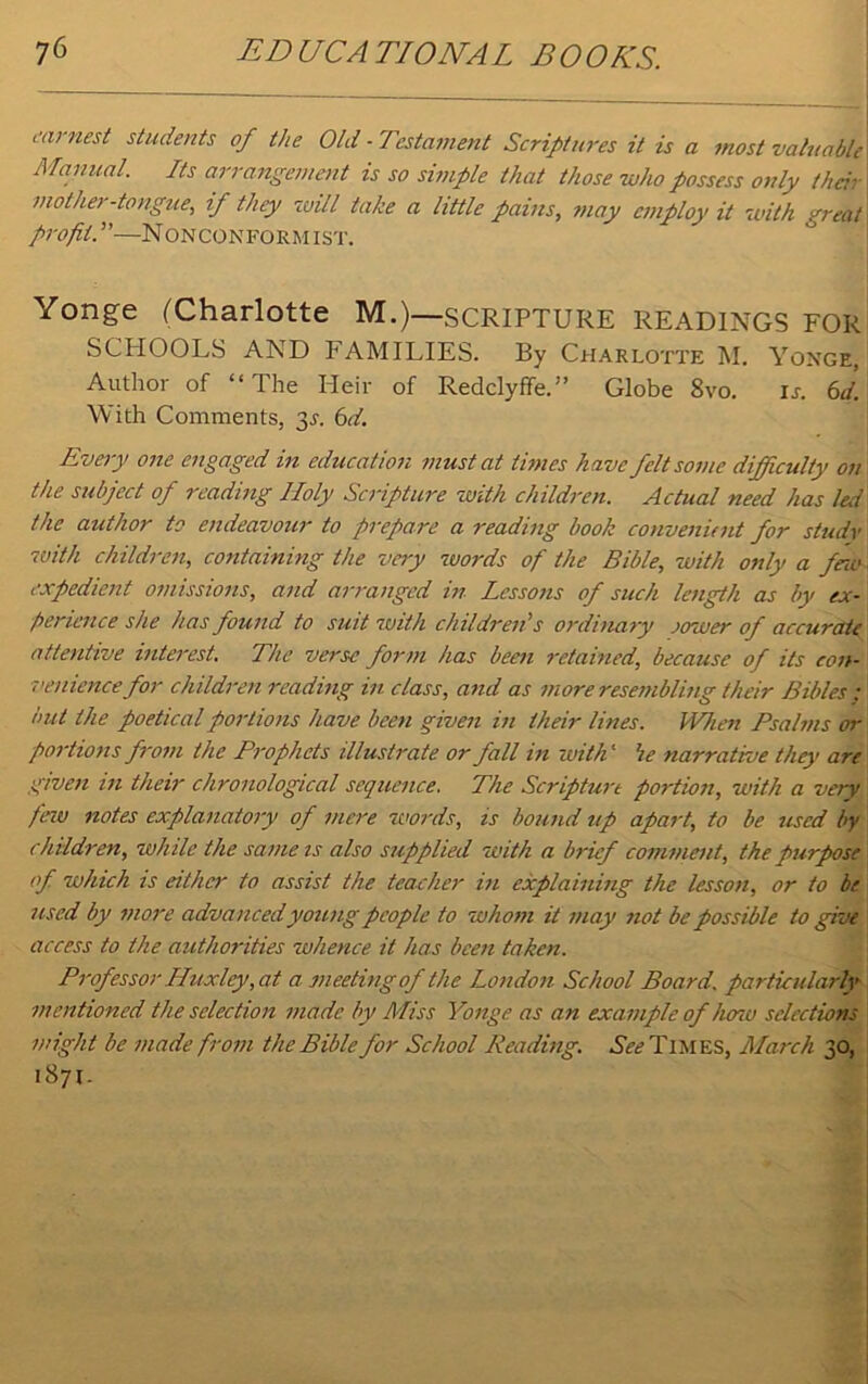 earnest students of the Old -Testament Scriptures it is a most valuable', Manual. Its arrangement is so simple that those who possess only their mother-tongue, if they will take a little pains, may employ it with greatl profit. ”—NONCONFORM 1ST. Yonge (Charlotte M.)—SCRIPTURE READINGS FOR SCHOOLS AND FAMILIES. By Charlotte M. Yonge, Author of “ The Heir of Redclyffe.” Globe 8vo. ij. 6d. With Comments, 3s. 6d. Every one engaged in education must at times have felt some difficulty on the subject of reading Holy Scripture with children. Actual need has led the author to endeavour to prepare a reading book convenient for study aoith children, containing the very words of the Bible, with only a few expedient omissions, and arranged in Lessons of such length as by ex- perience she has found to suit 7uith children's ordinary oower of accurate attentive interest. The verse form has been retained, because of its con- venience for children reading in class, and as more resembling their Bibles ; but the poetical portions have been given in their lines. When Psalms or portions from the Prophets illustrate or fall in with ‘ he narrative they are given in their chronological sequence. The Scripture portion, with a very few notes explanatory of mere words, is bound up apart, to be used by children, while the same is also supplied with a brief comment, the purpose of which is either to assist the teacher in explaining the lesson, or to be used by more advanced young people to whom it may not be possible to give access to the authorities whence it has been taken. Professor Huxley, at a meeting of the London School Board, particularly mentioned the selection made by Miss Yonge as an example of heno selections might be made from the Bible for School Reading. See Times, March 30, 1871-