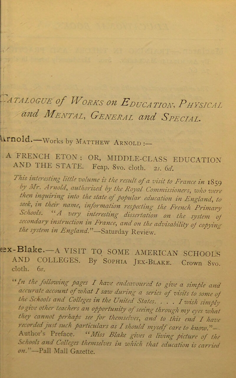 CATALOGUE of WoRKS Oil EDUCATION, PHYSICAL and Mental, General and Speclal. ■urnold. Works by Matthew Arnold A FREACH ETON ; OR, MIDDLE-CLASS EDUCATION AND THE STATE. Fcap. 8vo. cloth. 2s. 6d. This interesting little volume is the result of a visit to France in 1859 A' Mr. Arnold, authorized by the Royal Commissioners, who lucre then inquiring into the state of popular education in England, to seek, in their name, information respecting the French Primary Schools. “A very interesting dissertation on the system oj secondary instruction in France, and on the advisability of copying the system in England. ’’—Saturday Review. e;x-Blake. A VISIT TO SOME AMERICAN SCHOOLS AND COLLEGES. By Sophia Jex-Blake. Crown Svo. cloth. 6.r. “/« the following pages L have endeavoured to give a simple and accurate account of what L saw during a series of visits to some of the Schools and Colleges in the United Slates. . . . L wish simply to give other teachers an opportunity of seeing through my eyes what they cannot perhaps see for themselves, and to this end L have 1 ecoi ded just such particulars as L should myself care to know.!!— Aiithoi s Preface. “Miss Blake gives a living picture of the Schools and Colleges themselves in which that education is carried onP—Pall Mall Gazette.
