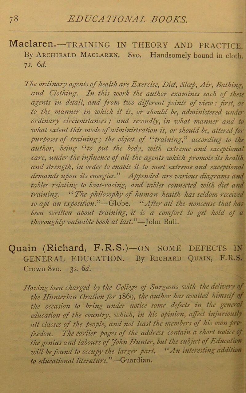 Maclaren.—TRAINING IN THEORY AND PRACTICE. By Archibald Maclaren. 8vo. Handsomely bound in cloth. 7s. 6d. The ordinary agents of health are Exercise, Diet, Sleep, Air, Bathing, and Clothing. In this work the author examines each of these agents in detail, and from two different points of view: first, as to the manner in which it is, or should be, administered unde)- ordinary circumstances ; and secondly, in what manner and to what extent this mode of administration is, or should be, altered for purposes of training; the object of 11 trainingf according to the author, being “to put the body, with extreme and exceptional' care, under the influence of all the agents which promote its health and strength, in order to enable it to meet extreme and exceptional demands upon its energies.” Appended are various diagrams and tables relating to boat-racing, and tables connected with diet and training. ‘ ‘ The philosophy of human health has seldom received so apt an exposition.”—Globe. “ After all the nonsense that lias been written about training, it is a comfort to get hold of a thoroughly valuable book at last.”—John Bull. Quain (Richard, F.R.S.)—ON SOME DEFECTS IN GENERAL EDUCATION. By Richard Quain, F.R.S. Crown 8vo. f,s. 6d. Having been charged by the College oj Surgeons with the delivery of the Hunterian Oration for 1869, the author has availed himself of the occasion to bring under notice some defects in the general education of the country, which, in his opinion, affect injuriously all classes of the people, and not least the members of his 01 on pro- fession. The earlier pages of the address contain a short notice of the genius and labours of John Hunter, but the subject of Education will be found to occupy the larger part. “An interesting addition to educational literature.”—Guardian.