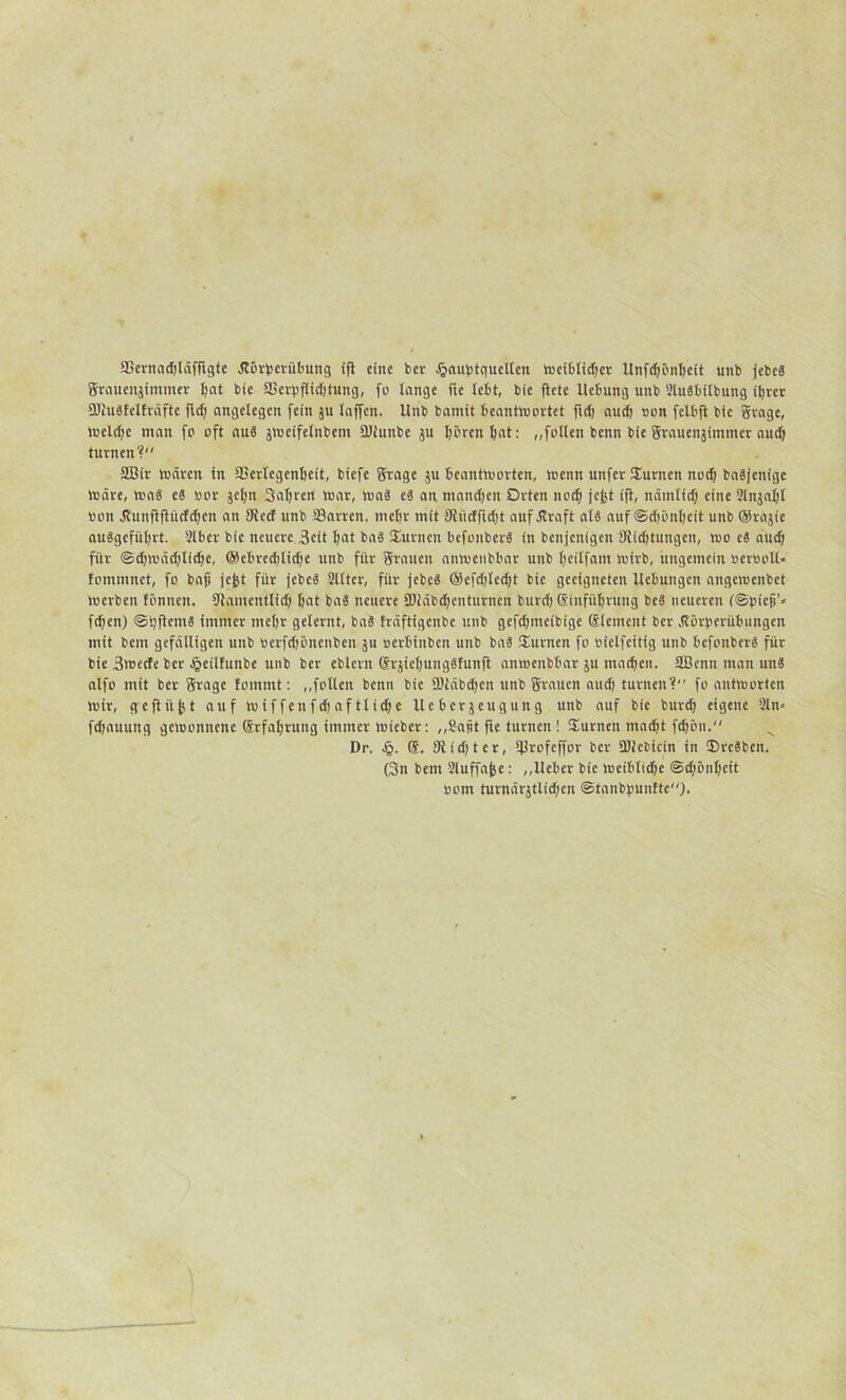 SScrnacbläfftgte jlörpcrübung ifi eine ber Jgauptquellen incibltcfjct Unfcliönlicit unb jefccS grauenjimmer l;at bie SSerpflidjtung, fo lange fte lebt, bie fiele Ucbung unb Slusbilbung tljrct SliuSfelfräfte fid) angelegen fein ju lajfen. Unb bannt beantwortet ftd) auch Bon felbft bie grage, weldfc man fo oft aus jweifelnbem Sdiunbe ju hören hat: „follen benn bie grauenjimmer aud) turnen? SBir wären in iCcrlcgcnbeit, biefe grage ju beantworten, wenn uttfer ©urnen nod) baSjcnige Wäre, was es Bor jcljn Saljren war, was eS an mandjeit Orten nod) jejjt ifi, nämtid; eine 2lnjnl)l Bon dviinflfiiicfctjert an 9iecf unb fflarren, mehr mit fJliicffidjt auf .Kraft als auf Schönheit unb ©rajie ouSgeführt. 2lbcr bie neuere Seit l)at baS turnen befonberS in benjenigen 9lidjtungen, wo eS aud) für ©dfwädjlidfc, ®ebredilid)c unb für grauen anwenbbar unb beitfam wirb, ungemein Berooll* tominnct, fo bajj jejjt für jebcS Sllter, für jebeS ®efd)led)t bie geeigneten Uebungcn angewenbet werben fönnen. Siamcntlid) bat baS neuere 2Jiäbd)cnturnen burdj Einführung beS neueren (©piejj'» fd)en) ©tjftemS immer mehr gelernt, baS träftigenbe unb gefdfmeibige Element ber Äörperübungen mit bem gefälligen unb Bcrfdjöncnbcn $u oerbinben unb baS ©unten fo Bielfcitig unb befonberS für bie 3wecfe ber Jgeilfunbe unb ber eblern @rjiel)ungSfunfl anwenbbar 51t machen, äßenn man uns alfo mit ber grage tommt: ,,follcn benn bie ÜDläbdfen unb grauen aud) turnen? fo antworten Wir, geflitzt auf wiffenfd)aftlid)c Iteberjeugung unb auf bie burd) eigene 2ln* fchauung gewonnene (Jrfahrung immer wieber: ,,Sapt fte turnen! ©urnen macht fd)öu. Dr. Jj. 9iid)ter, Iflrofeffor ber SUiebicin in ©reSbcn. (3n bem 2luffajje: „lieber bie weibtidje @d)önljeit Bom turnärjtlidjen ©tanbpunfte).