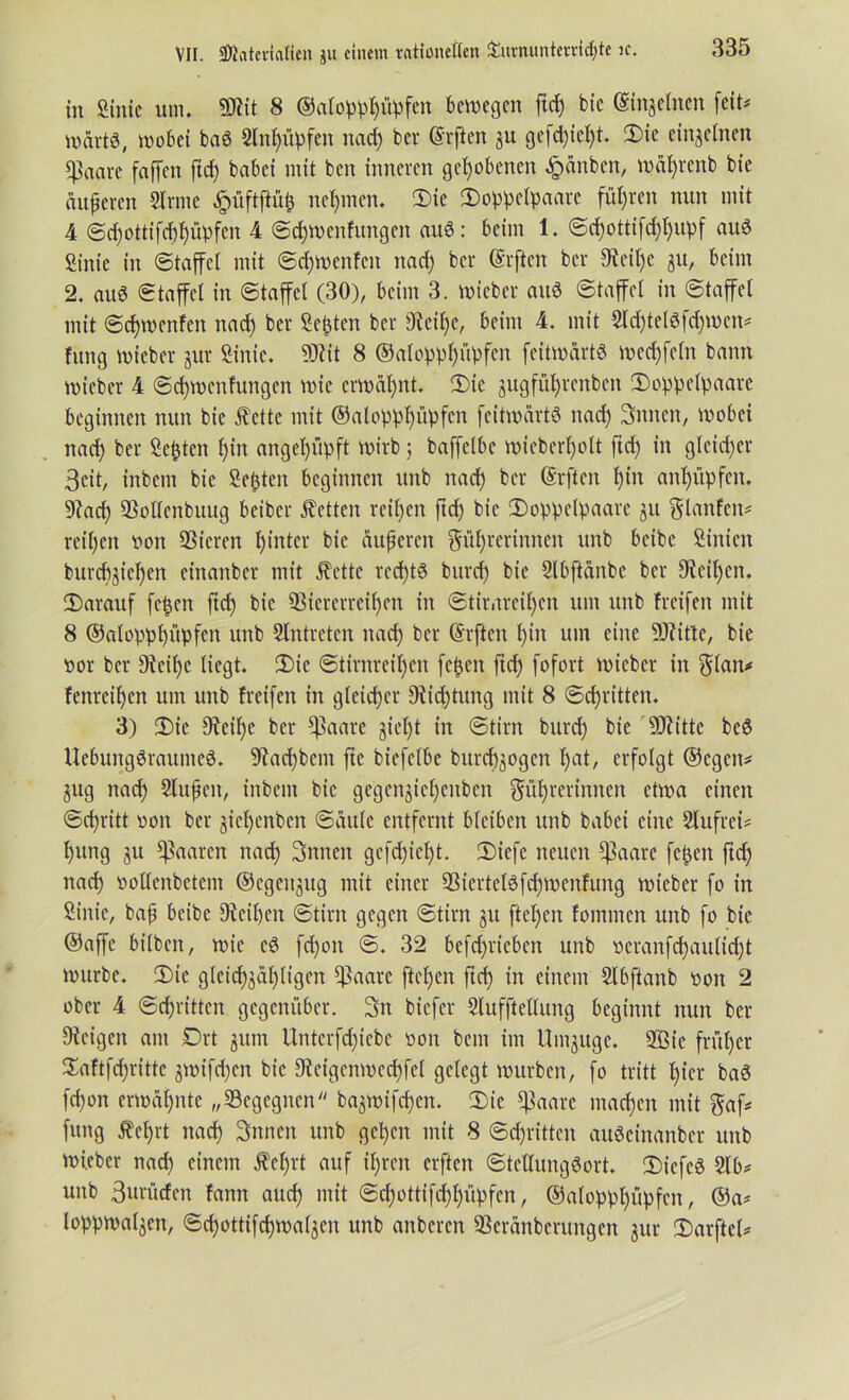 in Sinic um. «Dlit 8 ©alopphüpfen bewegen ftd£) bic (Silbernen feit# wärt«, wobei baß 2ln|üpfen nach ber Giften gu gefd)icf)t. Die einzelnen ^ctare faffen ftd) babei mit ben inneren gehobenen £änben, wd^renb bie änferen Sinne £fiftjtfifc nehmen. Die Doppetpaarc führen nun mit 4 @d)ottifcbpPfen 4 Sdjwenfungen auS: beim 1. Sd)ottifd)hupf aus Sinie in Staffel mit Sdjwenfctt nad) ber Giften ber Dxeitje gu, beim 2. auS Staffel in Staffel (30), beim 3. wieber aitS Staffel in Staffel mit Sdfwenfen nad) ber Seiten ber 9teil)e, beim 4. mit Sld)te(Sfd)wen# fitng wieber gur Sinic. 9Jtit 8 ©alopphüpfen feitwärtö wed)feln bann wieber 4 Sdfwcnfungen wie erwähnt. Die gugfitljrcnbcn Doppelpaare beginnen nun bie fette mit ©alopphüpfen fcitwdrtö nad) Snnen, wobei nad) ber Septett f)in angeppft wirb; baffelbe wieberl)olt ftd) in glcid)er 3cit, inbem bie Seiten beginnen unb nad) ber Grften l)in anlfüpfen. 9?ad) Vollcnbuug beiber betten reifen ftd) bic Doppelpaare gu planten# reiljen non QSieren hinter bie äußeren ^üljrerinnen unb beibe Simen burd)giel)en einanber mit fette rechts burd) bie Slbftdnbe ber 9ietl)en. darauf fepen ftd) bie Viererreihen in Stir.treil)en um unb freifett mit 8 ©alopphüpfen unb Slntretcn nad) ber Grften hin um eine Sttittc, bie nor ber 9ieil)c liegt. Die Stirnreihen fepen ftd) fofort wieber in $fan* fenreihen um unb freifen in gleicher 9iid)tung mit 8 Schritten. 3) Die 9teil)e ber ^ktare §iel)t in Stirn burd) bie SJtitte beS Uebungöraumeö. 9?ad)betn fte biefclbe burchgogen h^t, erfolgt ©egen# gug nach Slitßeit, inbem bic gegengieljenben ^ührerinnen etwa einen Schritt non ber gicl)cnbcn Sattle entfernt bleiben unb babei eine Slufrei# l)ttng gu paaren nach Snnett gcfd)ieht. Dicfe neuen ^aare fepen ftef) naef) nollenbetem ©cgcitgug mit einer Viertclöfdpoenfung wieber fo in Sinic, baß beibe 9teif)en Stirn gegen Stirn gu fteljen foinmen unb fo bie ©affe bilben, wie cd fchon S. 32 befdjrieben unb neranfchaulicht würbe. (Die gleichgültigen $aarc ftehen ftch in einem Slbftanb non 2 ober 4 Schritten gegenüber. 3n biefer Slufftellitng beginnt nun ber Zeigen am Drt gum Unterfd)iebe non bem im Umguge. SBie früher Daftfd)ritte gwifd)cn bie 9tcigcnwed)fel gelegt würben, fo tritt hier baö fd)on erwähnte „ (Begegnen  bagwifchcn. Die ^aare machen mit $af# fung f ehrt nach Snnen unb gct)cn mit 8 Schritten auScinanber unb wi.eber nad) einem fehlt auf ihren elften Stcltungöort. DiefeS Slb# unb 3müden fann auch mit Sd)ottifd)hüpfcn, ©alopphüpfen, @a# loppwalgcn, Sd)ottifchwa(gen unb aitberen Verünbcrungen gur Darftcl#