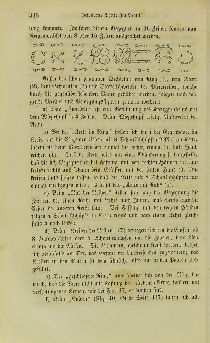 lung fommen. 3>vifd)cn btcfcm Segegnen in 16 3eiten fönnen nun 9teigenwcd)fel von 8 ober 16 Betten audgefüljrt werben. oxo e=»<D oxo exo oxa qxo cp=-<o axn axo axo axo axs oxo qxo oxd axo Slu^er ben fd)on genannten 3ßed)feln: bem 9?ing (1), bem ©tern (2), bem ©cf)wcn!en (3) unb ©taffelfd)wenfcn ber Sicrerrciljcn, weldje burd) bie gegenüberftcl)enben *ßaare gebitbet werben, mögen nod) fob genbe 2ßed)fel unb Sewegungdftgitren genannt werben: a) Dad „3wirbctn ift eine Serbinbung bed Äreu^wirbetnd mit bem 2Biegcl)upf in 4 Beiten. Seim 2Biegel)ttpf erfolgt Slufftredcn ber Sinne. b) Sei ber „Äette im 9{ing ftellen ftd) bie 4 ber ©egenpaarc im jlreid unb bie (Singeinen gieren mit 8 @d)ottifd)l)üpfen 2 Sial gut ^ette, inbem fie beim Sorübcrgiefycn einmal bie rechte, einmal bie linfe ^)anb reichen (4). Dicfelbe £ettc wirb mit einer Slbänberung fo bargcftcllt, bap bie fid) Scgegncnbcn bei Raffung mit ben redeten öpanben ein Um# freifen red)td unb fobamt beim (Srfaffen mit ber tinfen Jpanb ein Um# {reifen linfd folgen taffen, fo baf bie Äette mit 8 ©cf)ottifd)f)üpfen nur einmal bitrd)gogen wirb ; cd fyeijjt bad „Äcttc mit 9?ab (5). c) Seim „9?ab ber Steifen ftellen ftd) nad) ber Scgegitung bie 3n>citen ber einen 9tcil)c mit 5tel)rt nad) Snnen, wad ebeitfo auefy bie (giften ber anberen 9icil)e tl)un. Sei Raffung mit beit rechten Rauben folgen 4 ©d)ottifd)l)üpfe im Greife red)td unb nad) einem Äef>rt gleiet)# faltd 4 nad) linfd; d) Seim „Greifen ber9iei()en (7) bewegen ftd) erft bie (Sinfen mit 8 @aloppl)üpfen ober 4 @d)ottifcl)f)üpfcn um bie Bwcicn, bann biefe ebenfo um bie (Sinfen. Die Hummern, wetd)e umfreift werben, brel)en fid) glcid)falld am Drt, bad @efid)t ber Umfreifenben jugewenbet; bad Greifen in ben 9iottcn ift bem äfyntid), wirb nur in ben paaren and# geführt. e) Der „gefef{offene 9it’nguntcrfd)eibet ftd) von bein 9itng ba# bitrd), baf bie Sierc nid)t mit Raffung ber erhobenen Sinne, fonbern mit ocrfcflungenert Sinnen, wie bei 8% 87, »erbunben fiitb. f) Seim „tfniccn (gig. 40, ©ielje ©eite 337) taffen ftd) alle CIXT O ; cm o ) 6