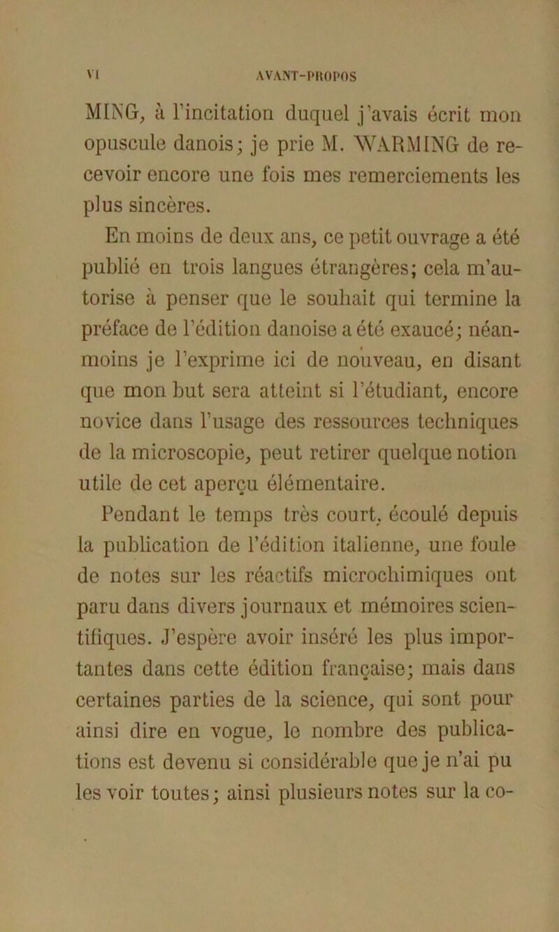 MING, ä rincitation duquel j’avais öcrit mon opuscule danois; je prie M. WARM ING de re- cevoir encore une fois mes remerciements les plus sinceres. En moins de deux ans, ce petit ouvrage a ete publie en trois langues etrangeres; cela m’au- torise a penser que le souhait qui termine la preface de Pedition danoise a ete exauce; nean- moins je Pexprime ici de nouveau, en disant que mon but sera atteint si Fetudiant, encore novice dans l’usage des ressources techniques de la microscopie, peut retirer quelque notion utile de cet apercu elementaire. Pendant le temps tres court, ecoule depuis la publication de l’edition italienne, une foule de notes sur les reactifs microcliimiques ont paru dans divers journaux et memoires scien- tiliques. J’espere avoir insere les plus impor- tantes dans cette edition francaise; mais dans certaines parties de la Science, qui sont pour ainsi dire en vogue, le nombre des publica- tions est devenu si considerable que je n’ai pu les voir toutes; ainsi plusieurs notes sur la co-