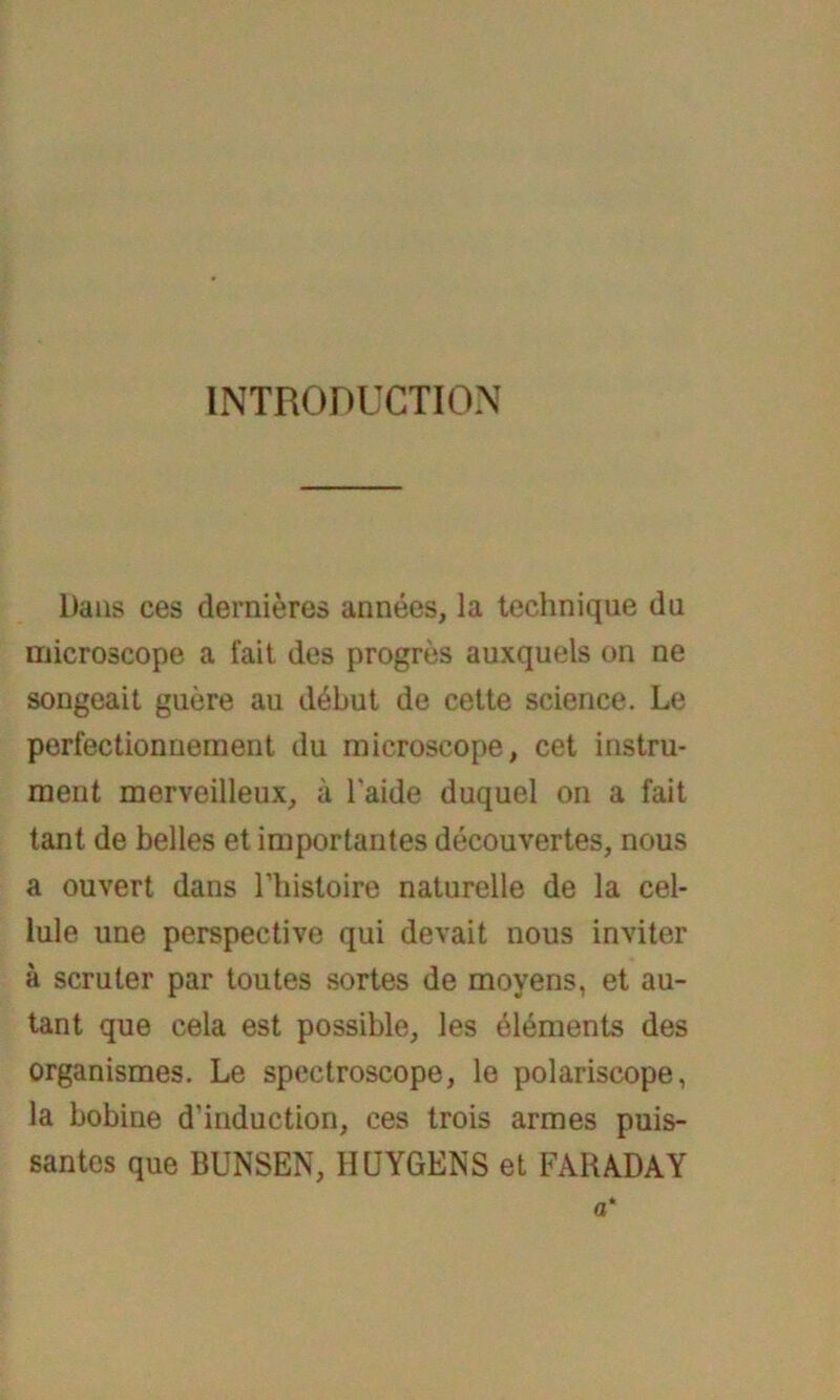 INTRODUCTION l)ans ces dernieres annees, la technique du microscope a fait des progres auxquels on ne songeait guere au debut de cette Science. Le perfectionnemeut du microscope, cet instru- ment merveilleux, ä l'aide duquel on a fait tant de belles et importantes decouvertes, nous a ouvert dans Thistoire naturelle de la cel- lule une perspective qui devait nous inviter ä scruler par toutes sortes de movens, et au- tant que cela est possible, les Elements des organismes. Le spectroscope, le polariscope, la bobine d’induction, ces trois armes puis- santes que BUNSEN, HCJYGENS et FARA.DAY