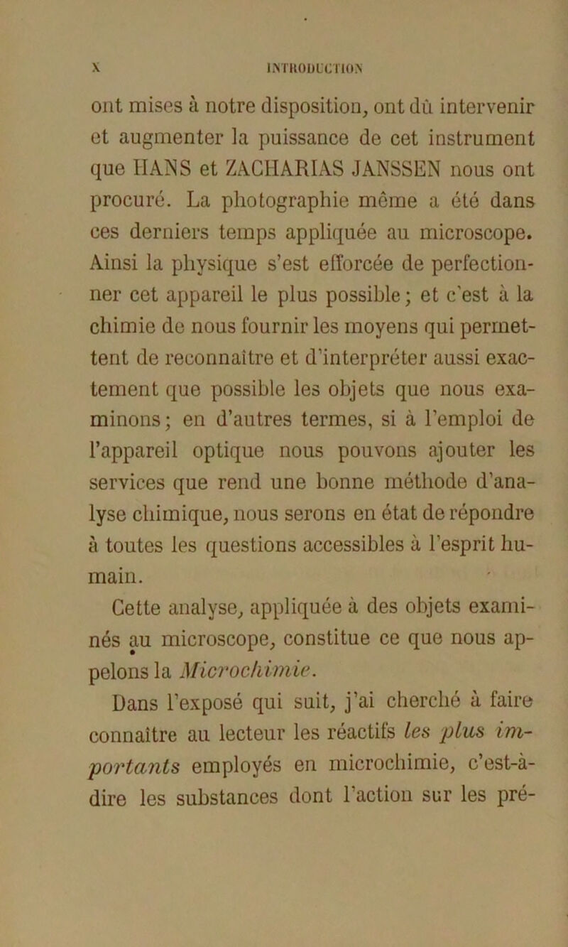 ont mises ä notre disposition, ont du intervenir et augmenter la puissance de cet instrument que HANS et ZACHARIAS JANSSEN nous ont procure. La pliotographie meme a ete dans ces derniers teinps appliquee au niicroscope. Ainsi la physique s’est efforcee de perfection- ner cet appareil le plus possible; et c'est ä la chimie de nous fournir les moyens qui permet- tent de reconnaitre et d’interpreter aussi exac- tement que possible les objets que nous exa- minons; en d’autres termes, si ä l’emploi de l’appareil optique nous pouvons ajouter les Services que rend une bonne methode d’ana- lyse cliimique, nous serons en etat de repondre ä toutes les questions accessibles ä l'esprit liu- main. Cette analyse, appliquee ä des objets exami- nes au microscope, constitue ce que nous ap- pelonsla Microchimie. Dans l’expose qui suit, j’ai cherche a faire connaitre au lecteur les reactifs les plus im- portants employes en microchimie, c’est-ä- dire les substances dont Faction sur les pre-