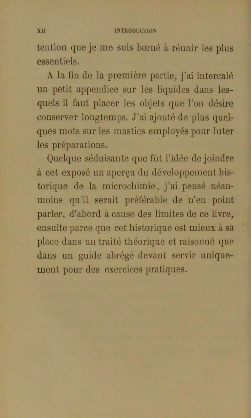 tention qae je me suis borne ä reunir les plus essentiels. A la fin de la premiere partie, j’ai intercale un petit appendice sur les liquides dans les- quels il faut placer les objets que Fon desire conserver lougtemps. J’ai ajoute de plus quel- ques mots sur les mastics employes pour luter les preparations. Quelque seduisante que füt l’idee de joindre ä cet expose un apergu du developpement his- torique de la microchimie, j’ai pense nean- moins qu’il serait preferable de n’en point parier, d’abord ä cause des lirnites de ce livre, ensuite parce que cet historique est mieux ä sa place dans un traite theorique et raisonne que dans un guide abrege devant servir unique- ment pour des exercices pratiques.