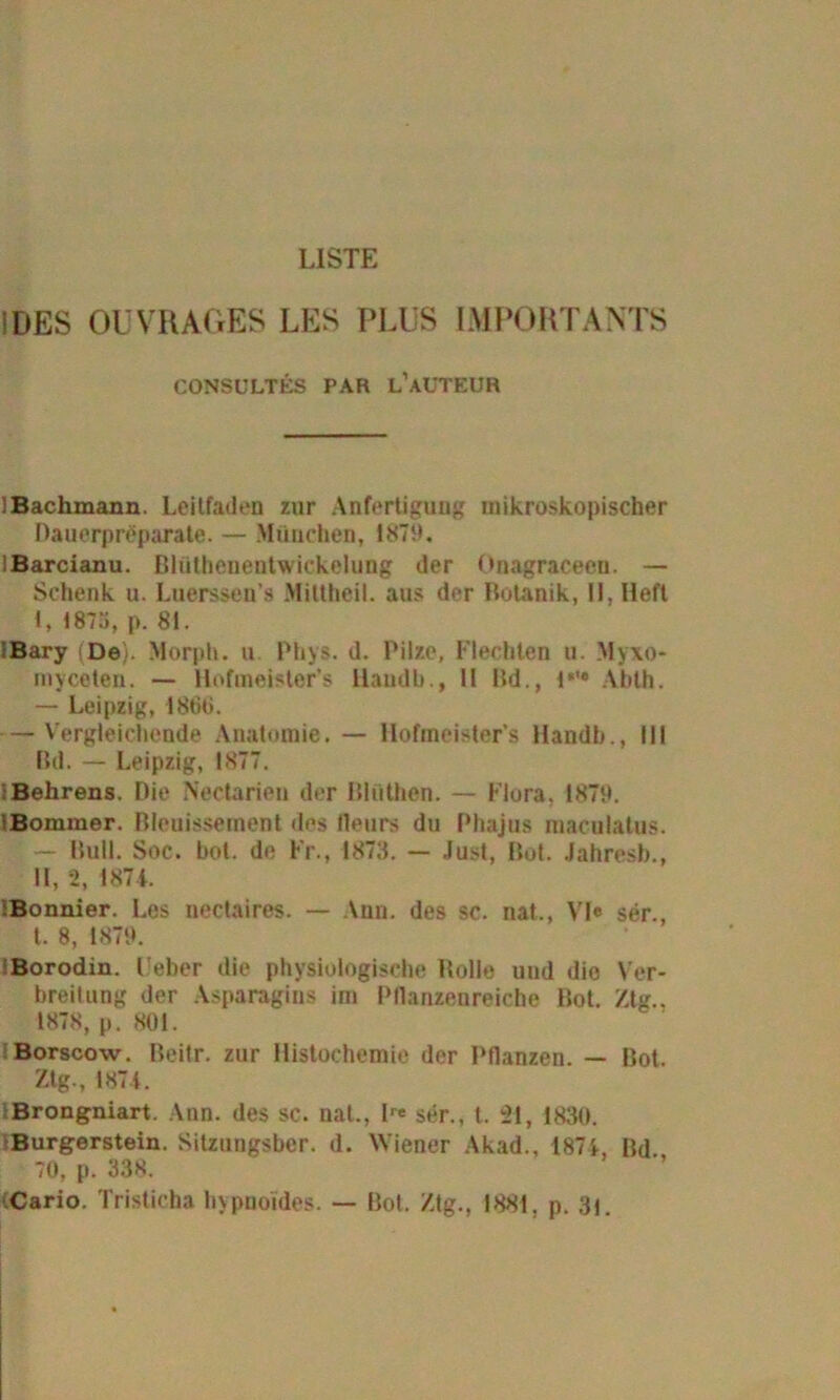 LISTE !DES OÜVRAGES LES PLUS IMPORTANTS CONSULTES PAR l’aüTEUR iBachmann. Leitfaden zur Anfertigung mikroskopischer Dauerpreparate. — München, 1879. lBarcianu. Blüthenentwickclung der Onagraceen. — Schenk u. Luerssen’s Mittheil. aus der Botanik, II. Heft t, 1873, p. 81. IBary (De). Morph, u Phys. d. Pilze, Flechten u. Myxo* myceten. — Hofmeisters Haudb., II Bd., 1,,# Abth. — Leipzig, 1800. — Vergleichende Anatomie. — Hofmeister’s Handb., 111 Bd. — Leipzig, 1877. : Behrens. Die Nectarieu der Blüthen. — Flora. 1879. iBommer. Bleuissement des lleurs du Phajus maculatus. — Bull. Soc. hot. de Fr., 1873. — Just, Bot. Jahresb., II, 2, 187L iBonnier. Les nedaires. — Ann. des sc. nat., VI« ser., I. 8, 1879. Borodin. t eher die physiologische Bolle und die Ver- breitung der Asparagins im Pflanzenreiche Bot. Ztg.. 1878, p. 801. Borscow. Beitr. zur Histochemie der Pflanzen. — Bot. Ztg., 187t. Brongniart. Ann. des sc. nat., lr* ser., t. 21, 1830. Burgerstein. Sitzungsber. d. Wiener Akad., 187t, Bd 70, p. 338. Cario. Tristicha hypnoides. — Bot. Ztg., 1881, p. 3i.