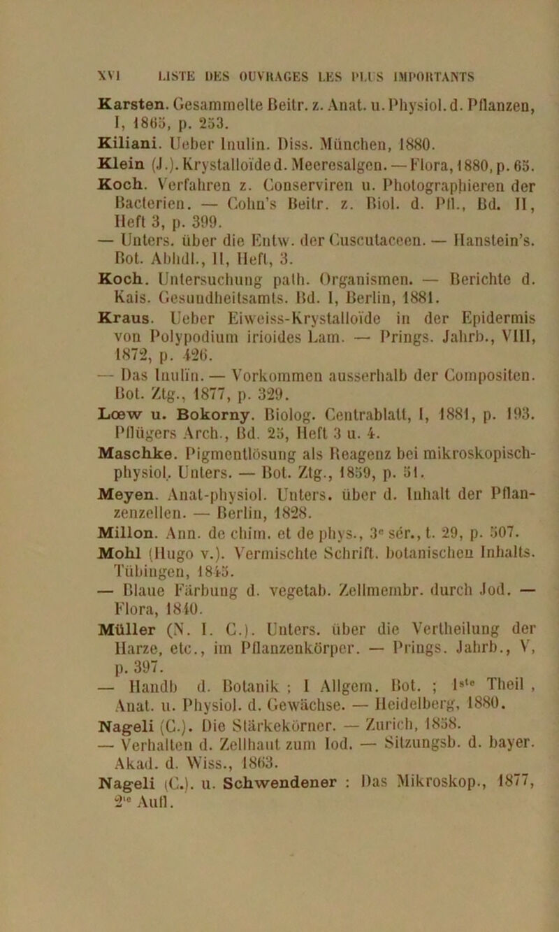 Karsten. Gesammelte ßeitr. z. Anat. u.Physiol.d. Pllanzen, 1, 1865, p. 253. Kiliani. Ueber Inulin. Piss. München, 1880. Klein (J.).Krystalloided.Meeresalgen. — Flora,1880,p.65. Koch. Verfahren z. Conserviren u. Photographieren der Bacterien. — Cohn’s Beilr. z. Biol. d. Pli., Bd. II, lieft 3, p. 399. — Unters, über die Entw. der Cuscutaceen. — Ilanstein’s. Bot. AbhdI., 11, Heft, 3. Koch. Untersuchung palh. Organismen. — Berichte d. Kais. Gesundheitsamts. Bd. I, Berlin, 1881. Kraus. Ueber Eiweiss-Krystalloide in der Epidermis von Polypodium irioides Lam. — Prings. Jahrb., VIII, 1872, p. 426. — Das Inulin.— Vorkommen ausserhalb der Compositen. Bot. Ztg., 1877, p. 329. Loew u. Bokorny. Biolog. Centrablalt, I, 1881, p. 193. Pflügers Arch., Bd. 25, Heft 3 u. 4. Maschke. Pigmentlösung als Beagenz bei mikroskopisch- physiol.. Unters. — Bot. Ztg., 1859, p. 51. Meyen. Anat-physiol. Unters, über d. Inhalt der Pflan- zcnzellen. — Berlin, 1828. Millon. Arm. de chim. et de pliys., 3C ser., t. 29, p. 507. Mohl (Hugo v.). Vermischte Schrift, botanischen Inhalts. Tübingen, 1845. — Blaue Färbung d. vegetab. Zellmcmbr. durch Jod. — Flora, 1840. Müller (N. I. C.). Unters, über die Vertheilung der Harze, etc., im Pflanzenkörper. — Prings. Jahrb., V, p. 397. — IIandb d. Botanik ; 1 Allgem. Bot. ; ls‘e Theil , Anat. u. PhysioJ. d. Gewächse. — Heidelberg, 1880. Nageli (C.). Die Stärkekörner. — Zürich, 1858. — Verhalten d. Zellhaut zum Iod. — Sitzungsb. d. Bayer. Akad. d. Wiss., 1863. Nageli (C.). u. Schwendener : Mas Mikroskop., 1877, 2, e Aull.