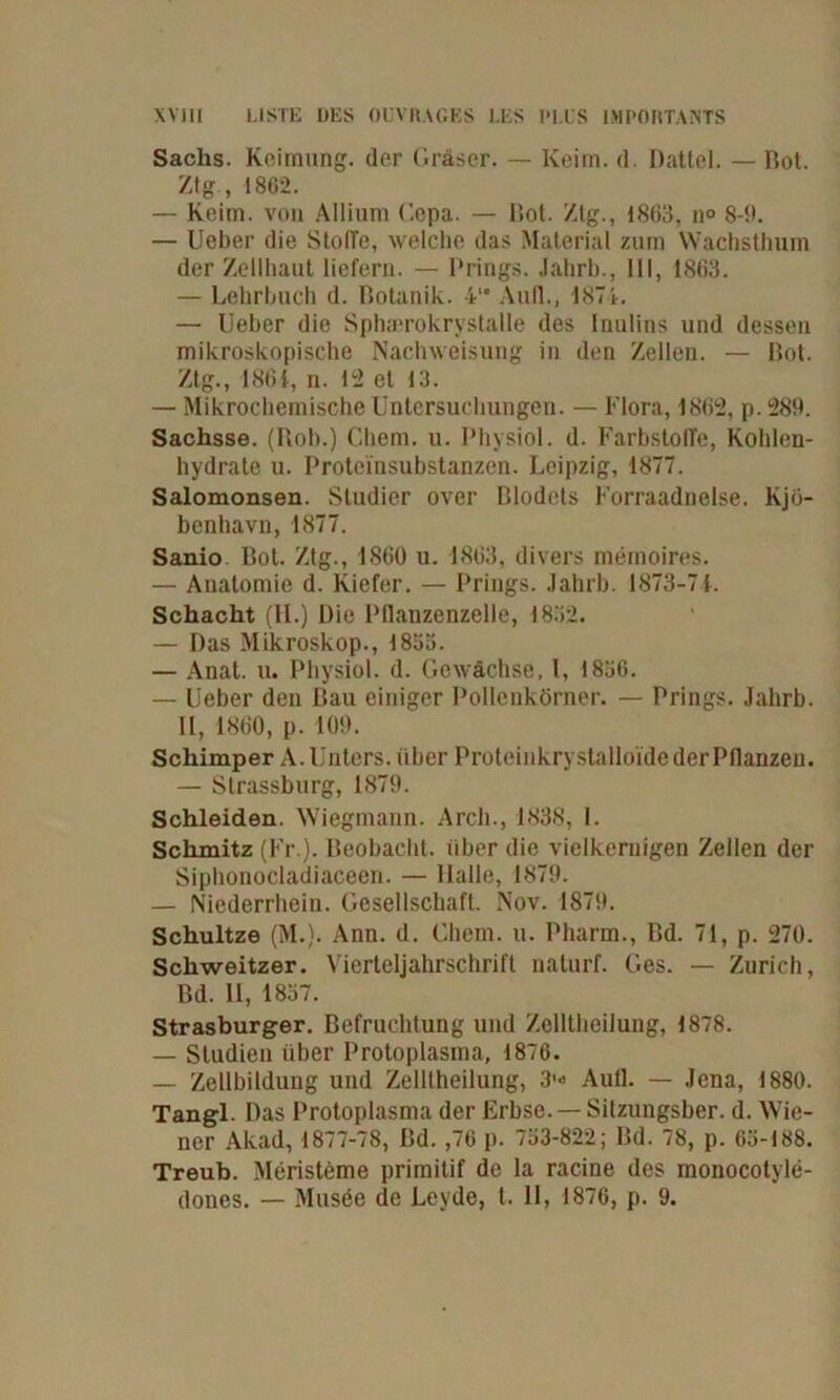 Sachs. Keimung, der Gräser. — Keim. d. Dattel. — Bot. Ztg., 1862. — Keim, von Allium Cepa. — Bot. Ztg., 1863, n° 8-9. — Ueber die StolTe, welche das Material zum Wachsthum der Zellhaut liefern. — Prings. Jahrb., 111, 1863. — Lehrbuch d. Botanik. 4‘* Aull., 1874. — lieber die Sphaerokrystalle des Inulins und dessen mikroskopische Nachweisung in den Zellen. — Bot. Ztg., 186f, n. 12 et 13. — Mikrochemische Untersuchungen. — Flora, 1862, p.289. Sachsse. (Roh.) Client, u. Physiol. d. Farbstoffe, Kohlen- hydrate u. Proteinsubstanzen. Leipzig, 1877. Salomonsen. Studier over Blodets Forraadnelse. Kjö- benhavn, 1877. Sanio. Bot. Ztg., 1860 u. 1863, divers memoires. — Anatomie d. Kiefer. — Prings. Jahrb. 1873-71. Schacht (11.) Die Pllanzenzelle, 1832. — Das Mikroskop., 1853. — Anat. u. Physiol. d. Gewächse. I, 1856. — Ueber den Bau einiger Pollenkörner. — Prings. Jahrb. II, 1860, p. 109. Schimper A. Unters, über Proteinkrystalloide der Pflanzen. — Strassburg, 1879. Schleiden. Wiegmann. Arch., 1838, I. Schmitz (Fr ). Beobacht, über die vielkeruigen Zellen der Siphonocladiaceen. — Halle, 1879. — Niederrhein. Gesellschaft. Nov. 1879. Schultze (M.). Ann. d. Client, u. Pharm., Bd. 71, p. 270. Schweitzer. Vierteljahrschrift naturf. Ges. — Zürich, Bd. II, 1857. Strasburger. Befruchtung und ZelltheiJung, 1878. — Studien über Protoplasma, 1876. — Zellbildung und Zelltheilung, 31« Aull. — Jena, 1880. Tangl. Das Protoplasma der Erbse. —Sitzungsber. d. Wie- ner Akad, 1877-78, Bd. ,76 p. 753-822; Bd. 78, p. 65-188. Treub. Meristeme primitif de la racine des monocotyle- dones. — Musöe de Leyde, t. 11, 1876, p. 9.