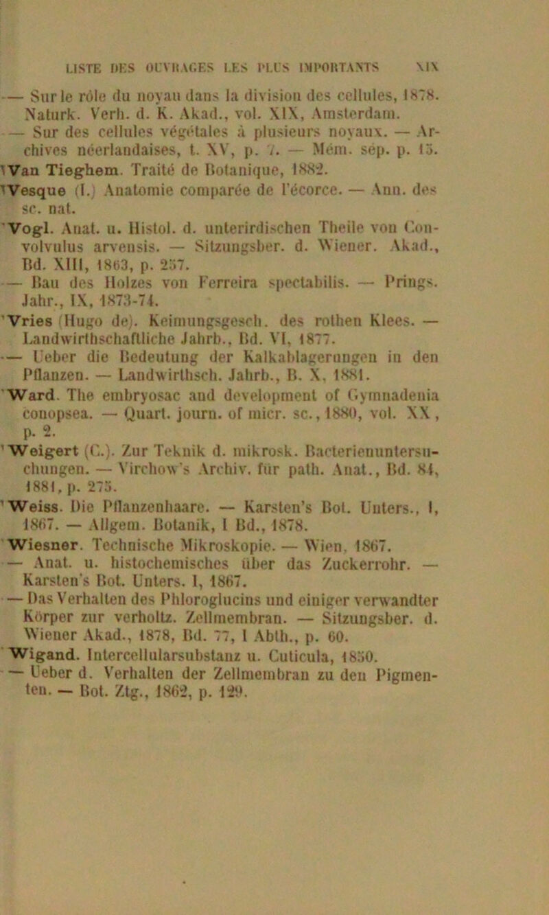 LISTE IJES OL’Vli.YGES I.ES PLUS IMl'OUTAMS \l\ — Surle röle (tu noyau dans la divisiou des cellules, 1878. Naturk. Verh. d. K. Akad., vol. XIX, Amsterdam. — Sur des cellules vegetales a plusieurs noyaux. — Ar- ctiives neerlandaises, t. XV, p. 7. — Mein. sep. p. 13. ^an Tieghem. Traite de Botanique, 1882. iVesque (l.j Anatomie Companie de l’ecorce. — Ann. des sc. nat. Vogl. Anal. u. llistol. d. unterirdischen Theile von Con- volvulus arvensis. — Sitzungsber. d. Wiener. Akad., Bd. XIII, 1863, p. 237. — Bau des Holzes von Ferreira spectabilis. — Prings. Jahr., IX, 1873-71. Vries Hugo de;. Reimungsgesch. de- rothen Klees. — Landwirtschaftliche Jahrb., Bd. VI, 1877. — Lieber die Bedeutung der Kalkablagerungen in den Pflanzen. — Landwirthsch. Jahrb., B. X, 1881. Ward. The euibryosac and development of Gymnadenia couopsea. — Quart, journ. of mier. sc., 1880, vol. XX , p. 2. Weigert (0.). Zur Tekuik d. mikrosk. Bacterienuntersu- chuugen. — Virchow’s Archiv, für path. Anal., Bd. 8i, 1881, p. 273. Weiss. Die Pflanzenhaare. — Karsten’s Bol. Unters., I, 1887. — AUgem. Botanik, l Bd., 1878. Wiesner. Technische Mikroskopie. — Wien, 1887. — Anat. u. histochemisches über das Zuckerrohr. — Karsten s Bot. Unters. 1, 1887. — Das Verhalten des Phloroglucins und einiger verw andter Körper zur verholtz. Zellmembran. — Sitzungsber. d. Wiener Akad., 1878, Bd. 77, 1 Ablh., p. 60. Wigand, lntercellularsubstanz u. Cuticula, 1830. — Uebcr d. Verhalten der Zellmembran zu den Pigmen- ten. — Bot. Ztg., 1862, p. 120.